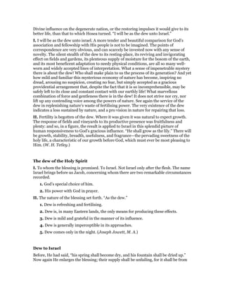 Divine influence on the degenerate nation, or the restoring impulses it would give to its
better life, than that to which Hosea turned. “I will be as the dew unto Israel.”
I. I will be as the dew unto israel. A more tender and beautiful comparison for God’s
association and fellowship with His people is not to be imagined. The points of
correspondence are very obvious, and can scarcely be invested now with any sense of
novelty. The silent stealth of the dew to its resting-place, its reviving and invigorating
effect on fields and gardens, its plenteous supply of moisture for the bosom of the earth,
and its most beneficent adaptation to needy physical conditions, are all so many well-
worn and widely accepted lines of interpretation. What a sense of impenetrable mystery
there is about the dew! Who shall make plain to us the process of its generation? And yet
how mild and familiar this mysterious economy of nature has become, inspiring no
dread, arousing no suspicion, creating no fear, but simply accepted as a gracious
providential arrangement that, despite the fact that it is so incomprehensible, may be
safely left to its close and constant contact with our earthly life! What marvellous
combination of force and gentleness there is in the dew! It does not strive nor cry, nor
lift up any contending voice among the powers of nature. See again the service of the
dew in replenishing nature’s waste of fertilising power. The very existence of the dew
indicates a loss sustained by nature, and a pro vision in nature for repairing that loss.
II. Fertility is begotten of the dew. Where it was given it was natural to expect growth.
The response of fields and vineyards to its productive presence was fruitfulness and
plenty: and so, in a figure, the result is applied to Israel in this splendid picture of
human responsiveness to God’s gracious influence. “He shall grow as the lily.” There will
be growth, stability, breadth, usefulness, and fragrance—the pervading sweetness of the
holy life, a characteristic of our growth before God, which must ever be most pleasing to
Him. (W. H. Tetley.)
The dew of the Holy Spirit
I. To whom the blessing is promised. To Israel. Not Israel only after the flesh. The name
Israel brings before us Jacob, concerning whom there are two remarkable circumstances
recorded.
1. God’s special choice of him.
2. His power with God in prayer.
II. The nature of the blessing set forth. “As the dew.”
1. Dew is refreshing and fertilising.
2. Dew is, in many Eastern lands, the only means for producing these effects.
3. Dew is mild and grateful in the manner of its influence.
4. Dew is generally imperceptible in its approaches.
5. Dew comes only in the night. (Joseph Jowett, M. A.)
Dew to Israel
Before, He had said, “his spring shall become dry, and his fountain shall be dried up.”
Now again He enlarges the blessing; their supply shall be unfailing, for it shall be from
 