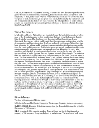 God; yea, God Himself shall be that blessing. “I will be the dew; descending on the mown
grass,” to quicken and refresh it, descending, Himself, into the dried and parched and
sore hearts of men, as He saith, “We will come unto him, and make our abode with him.”
The grace of God, like the dew, is not given once for all, but is day by day waited for, and
day by day renewed. Yet doth it not pass away, like the fitful goodness of God’s former
people, but turns into the growth and spiritual substance of those on whom it descends.
(E. B. Pusey, D. D.)
The Lord as the dew
(a talk with children):—When there are clouds to lessen the heat of the sun, there is less
need of the dew at night, and so God ordains that if clouds cover the heavens, there is
little dew to be found. The clouds prevent the escape of heat from the earth, and
therefore it does not get cold so rapidly, and thus the evaporated moisture that is in the
air does not so readily condense into dewdrops and settle on the grass. When there has
been a burning sky all day, and it continues clear even at night, the heat escapes rapidly
from the earth, and the moisture that is in the warm air when it touches the colder earth
condenses rapidly, and so the dews are generally profuse. Thus there is a very wise
provision made by God. According to the burden and heat of the day, as a rule, is the
amount of dew at night. The dew does not descend upon all things equally. The moisture
does not condense to rapidly upon the gravel paths as upon the grass. The grass needs it
most. The dew in descending makes no noise. It is a gracious blessing that comes silently
without trumpeting of any kind. It visits every bud and blade of grass. It does not visit
the big trees and forget the tender little plant. God provides for the little ones as well as
the great ones. The dew comes so gently that the feeblest blade can bear it. It takes hours
to develop a dewdrop. No blade can be injured by the dew. Even the most beautiful
bloom on the fruit would not be damaged by it. I want you to feel that as God is so gentle
and loving and kind, your sin against Him is all the greater for that. But even when you
sin, He comes gently still, so patient and long-suffering is He. He comes to refresh your
strength when you get tired and sad and impatient. God is constantly coming like the
dew: not once, but time after time. It is according to the need that the dew comes. So the
Saviour comes to us even in the darkening hour when no one seems to expect the
blessing; comes and refreshes our strength so that we may be the better able to bear the
heat and burden of another day. As you grow up to be men and women you will have
special need of strength: you will have new cares, new duties, new sorrows. But if God
refreshes your strength and fits you for every duty as it shall come, all is well. Your duty
and privilege is just to wait upon God, and trust in Him for every needful blessing. (D.
Davies.)
Divine influence
The dew is the emblem of Divine grace.
I. Divine influence, like the dew, is unseen. The greatest things we know of are unseen.
II. IT IS SILENT. The most delicate ear cannot hear the descent of the dew. So is it with
the coming of Divine grace.
III. It is gentle. It falls upon the weakest flower without hurting it. Gentleness is a
property of Divine grace. Every true believer is ready to say, “Thy gentleness hath made
 