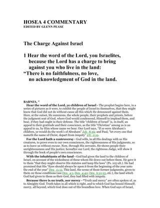 HOSEA 4 COMME TARY
EDITED BY GLE PEASE
The Charge Against Israel
1 Hear the word of the Lord, you Israelites,
because the Lord has a charge to bring
against you who live in the land:
“There is no faithfulness, no love,
no acknowledgment of God in the land.
BAR ES, "
Hear the word of the Lord, ye children of Israel - The prophet begins here, in a
series of pictures as it were, to exhibit the people of Israel to themselves, that they might
know that God did not do without cause all this which He denounced against them.
Here, at the outset, He summons, the whole people, their prophets and priests, before
the judgment seat of God, where God would condescend, Himself to implead them, and
hear, if they had ought in their defense. The title “children of Israel” is, in itself, an
appeal to their gratitude and their conscience, as the title “Christian” among us is an
appeal to us, by Him whose name we bear. Our Lord says, “If ye were Abraham’s
children, ye would do the work’s of Abraham” Joh_8:39; and Paul, “let every one that
nameth the name of Christ, depart from iniquity” 2Ti_2:19.
For the Lord hath a controversy - God wills, in all His dealings with us His
creatures, to prove even to our own consciences, the righteousness of His judgments, so
as to leave us without excuse. Now, through His servants, He shows people their
unrighteousness and His justice; hereafter our Lord, the righteous Judge, will show it
through the book of people’s own consciences.
With the inhabitants of the land - God had given the land to the children of
Israel, on account of the wickedness of these whom He drave out before them. He gave it
to them “that they might observe His statutes and keep His laws” (Ps. 105 ult.). He had
promised that His “Eyes should always be upon it from the beginning of the year unto
the end of the year” Deu_11:12. This land, the scene of those former judgments, given to
them on those conditions (see Deu_4:1, Deu_4:40; Deu_6:21-25, etc.), the land which
God had given to them as their God, they had filled with iniquity.
Because there is no truth, nor mercy - “Truth and mercy” are often spoken of, as
to Almighty God. Truth takes in all which is right, and to which God has bound Himself;
mercy, all beyond, which God does out of His boundless love. When God says of Israel,
 
