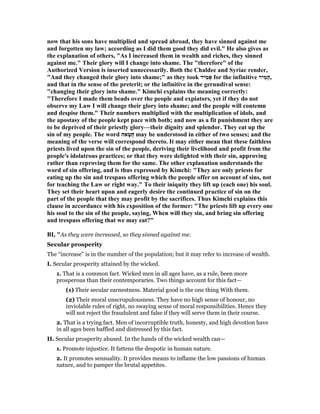 now that his sons have multiplied and spread abroad, they have sinned against me
and forgotten my law; according as I did them good they did evil." He also gives as
the explanation of others, "As I increased them in wealth and riches, they sinned
against me." Their glory will I change into shame. The "therefore" of the
Authorized Version is inserted unnecessarily. Both the Chaldee and Syriac render,
"And they changed their glory into shame;" as they took ‫יר‬ִ‫מ‬‫אָ‬ for the infinitive ‫יר‬ִ‫מ‬ָ‫ה‬,
and that in the sense of the preterit; or the infinitive in the gerundival sense:
"changing their glory into shame." Kimchi explains the meaning correctly:
"Therefore I made them beads over the people and expiators, yet if they do not
observe my Law I will change their glory into shame; and the people will contemn
and despise them." Their numbers multiplied with the multiplication of idols, and
the apostasy of the people kept pace with both; and now as a fit punishment they are
to be deprived of their priestly glory—their dignity and splendor. They eat up the
sin of my people. The word ‫אה‬ַ‫ַטּ‬‫ח‬ may be understood in either of two senses; and the
meaning of the verse will correspond thereto. It may either mean that these faithless
priests lived upon the sin of the people, deriving their livelihood and profit from the
people's idolatrous practices; or that they were delighted with their sin, approving
rather than reproving them for the same. The other explanation understands the
word of sin offering, and is thus expressed by Kimchi: "They are only priests for
eating up the sin and trespass offering which the people offer on account of sins, not
for teaching the Law or right way." To their iniquity they lift up (each one) his soul.
They set their heart upon and eagerly desire the continued practice of sin on the
part of the people that they may profit by the sacrifices. Thus Kimchi explains this
clause in accordance with his exposition of the former: "The priests lift up every one
his soul to the sin of the people, saying, When will they sin, and bring sin offering
and trespass offering that we may eat?"
BI, "As they were increased, so they sinned against me.
Secular prosperity
The “increase” is in the number of the population; but it may refer to increase of wealth.
I. Secular prosperity attained by the wicked.
1. That is a common fact. Wicked men in all ages have, as a rule, been more
prosperous than their contemporaries. Two things account for this fact—
(1) Their secular earnestness. Material good is the one thing With them.
(2) Their moral unscrupulousness. They have no high sense of honour, no
inviolable rules of right, no swaying sense of moral responsibilities. Hence they
will not reject the fraudulent and false if they will serve them in their course.
2. That is a trying fact. Men of incorruptible truth, honesty, and high devotion have
in all ages been baffled and distressed by this fact.
II. Secular prosperity abused. In the hands of the wicked wealth can—
1. Promote injustice. It fattens the despotic in human nature.
2. It promotes sensuality. It provides means to inflame the low passions of human
nature, and to pamper the brutal appetites.
 