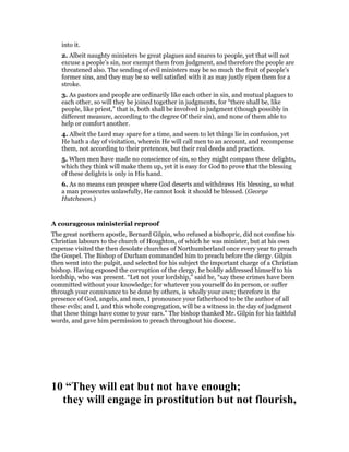 into it.
2. Albeit naughty ministers be great plagues and snares to people, yet that will not
excuse a people’s sin, nor exempt them from judgment, and therefore the people are
threatened also. The sending of evil ministers may be so much the fruit of people’s
former sins, and they may be so well satisfied with it as may justly ripen them for a
stroke.
3. As pastors and people are ordinarily like each other in sin, and mutual plagues to
each other, so will they be joined together in judgments, for “there shall be, like
people, like priest,” that is, both shall be involved in judgment (though possibly in
different measure, according to the degree Of their sin), and none of them able to
help or comfort another.
4. Albeit the Lord may spare for a time, and seem to let things lie in confusion, yet
He hath a day of visitation, wherein He will call men to an account, and recompense
them, not according to their pretences, but their real deeds and practices.
5. When men have made no conscience of sin, so they might compass these delights,
which they think will make them up, yet it is easy for God to prove that the blessing
of these delights is only in His hand.
6. As no means can prosper where God deserts and withdraws His blessing, so what
a man prosecutes unlawfully, He cannot look it should be blessed. (George
Hutcheson.)
A courageous ministerial reproof
The great northern apostle, Bernard Gilpin, who refused a bishopric, did not confine his
Christian labours to the church of Houghton, of which he was minister, but at his own
expense visited the then desolate churches of Northumberland once every year to preach
the Gospel. The Bishop of Durham commanded him to preach before the clergy. Gilpin
then went into the pulpit, and selected for his subject the important charge of a Christian
bishop. Having exposed the corruption of the clergy, he boldly addressed himself to his
lordship, who was present. “Let not your lordship,” said he, “say these crimes have been
committed without your knowledge; for whatever you yourself do in person, or suffer
through your connivance to be done by others, is wholly your own; therefore in the
presence of God, angels, and men, I pronounce your fatherhood to be the author of all
these evils; and I, and this whole congregation, will be a witness in the day of judgment
that these things have come to your ears.” The bishop thanked Mr. Gilpin for his faithful
words, and gave him permission to preach throughout his diocese.
10 “They will eat but not have enough;
they will engage in prostitution but not flourish,
 