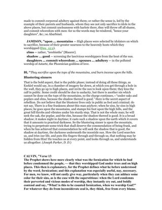 made to commit corporeal adultery against them; or rather the sense is, led by the
example of their parents and husbands, whom they see not only sacrifice to idols in the
above places, but commit uncleanness with harlots there, they will throw off all shame,
and commit whoredom with men: for so the words may be rendered, "hence your
daughters", &c.; so Abarbinel.
JAMISO , "upon ... mountains — High places were selected by idolaters on which
to sacrifice, because of their greater nearness to the heavenly hosts which they
worshipped (Deu_12:2).
elms — rather, “terebinths” [Maurer].
shadow ... good — screening the lascivious worshippers from the heat of the sun.
daughters ... commit whoredom ... spouses ... adultery — in the polluted
worship of Astarte, the Phoenician goddess of love.
BI, "They sacrifice upon the tops of the mountains, and burn incense upon the hills.
Blustering sinners
That is the bold aspect, that is the public phase; instead of doing all these things, as
Ezekiel would say, in a chamber of imagery far down, at which you get through a hole in
the wall, they go up to high places, and invite the sun to look upon them; they kiss the
calf in public. Some credit should be due to audacity, but there is another sin which
cannot be done on the tops of the mountains, so the charge continues,—“under oaks and
poplars and elms, because the shadow thereof is good.” Here is the secret aspect of
rebellion. Do not believe that the blusterer lives only in public as fool and criminal; do
not say, There is a fine frankness about this man anyhow; when he sins, he sins in high
places; he goes upon the mountains, and stamps his foot upon the high hills, and the
great hill throbs and vibrates under his sturdy step. That is not the whole man; he will
seek the oak, the poplar, and the elm, because the shadow thereof is good. It is a broad
shadow; it makes night in daytime; it casts such a shadow upon the earth which it covers
that it amounts to practical darkness. So the blustering sinner is upon the mountain,
trying to perpetrate some trick that shall deserve the commendation of being frank, and
when he has achieved that commendation he will seek the shadow that is good, the
shadow at daytime, the darkness underneath the noontide sun. How the Lord searches
us, and tries our life, and puts His fingers through and through us, that nothing may be
hidden from Him! He touches us at every point, and looks through us, and understands
us altogether. (Joseph Parker, D. D.)
CALVI , "Verse 13
The Prophet shows here more clearly what was the fornication for which he had
before condemned the people, — that they worshipped God under trees and on high
places. This then is explanatory, for the Prophet defines what he before understood
by the word, fornication; and this explanation was especially useful, nay, necessary.
For men, we know, will not easily give way, particularly when they can adduce some
color for their sins, as is the case with the superstitious: when the Lord condemns
their perverted and vicious modes of worship, they instantly cry out, and boldly
contend and say, “What! is this to be counted fornication, when we worship God?”
For whatever they do from inconsiderate zeal is, they think, free from every blame.
 