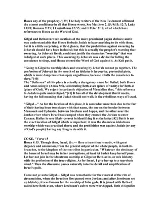 Hosea any of the prophecy."[39] The holy writers of the ew Testament affirmed
the utmost confidence in all that Hosea wrote. See Matthew 2:15; 9:13; 12:7; Luke
23:20; Romans 9:25; 1 Corinthians 15:55; and 1 Peter 2:10, all of which have
references to Hosea as the Word of God.
Gilgal and Bethaven were locations of the more prominent pagan shrines; and it
was understandable that Hosea forbade Judah to have anything to do with them,
but it is a little surprising, at first glance, that the prohibition against swearing by
Jehovah should have been included; but this is actually the prophet's warning that
swearing, As Jehovah liveth, could not justify the shameless "worship" that was
indulged at such places. This swearing by Jehovah was a device for lulling the
conscience to sleep, and Hosea uttered the Word of God against it. As Keil put it,
"Going to Gilgal to worship idols and swearing by Jehovah cannot go together. The
confession of Jehovah in the mouth of an idolater is hypocrisy, pretended piety,
which is more dangerous than open ungodliness, because it lulls the conscience to
sleep."[40]
The "Bethaven" of this place is actually a derogatory name for Bethel, both Hosea
and Amos using it (Amos 5:5), substituting Beth-aven (place of vanity) for Beth-el
(place of God). We reject the pedantic objection of Mauchline that, "this reference
to Judah is quite undeveloped."[41] It has all of the development that it needs,
having the full meaning that Judah should not walk in the rebellious ways of Israel.
"Gilgal ..." As for the location of this place, it is somewhat uncertain due to the fact
of their having been two places with that name, the one on the border between
Manasseh and Ephraim, between Shechem and Joppa, and the other near the
Jordan river where Israel had camped when they crossed the Jordan to enter
Canaan. Hailey is very likely correct in identifying it as the latter.[42] But it is not
the exact location of Gilgal which is important; it was the shameless idolatrous
worship which was practiced there; and the prohibition was against Judah (or any
of God's people) having anything to do with it.
COKE, "Verse 15
Hosea 4:15. Though thou, Israel, &c.— Here a transition is made, with great
elegance and animation, from the general subject of the whole people, in both its
branches, to the kingdom of the ten tribes in particular. "Whatever the obstinacy of
the house of Israel may be in her corruptions, at least let Judah keep herself pure.
Let her not join in the idolatrous worship at Gilgal or Beth-aven, or mix idolatry
with the profession of the true religion. As for Israel, I give her up to a reprobate
mind." Then the discourse passes naturally into the detail and amplification of
Israel's guilt.
Come not ye unto Gilgal— Gilgal was remarkable for the renewal of the rite of
circumcision, when the Israelites first passed over Jordan; and after Jeroboam set
up idolatry, it was famous for the worship of false gods. It is joined with Beth-el,
called here Beth-aven, where Jereboam's calves were worshipped. Beth-el signifies
 