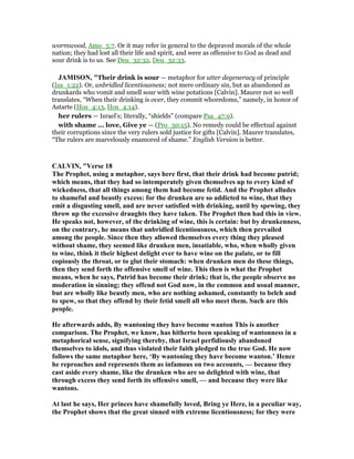 wormwood, Amo_5:7. Or it may refer in general to the depraved morals of the whole
nation; they had lost all their life and spirit, and were as offensive to God as dead and
sour drink is to us. See Deu_32:32, Deu_32:33.
JAMISO , "Their drink is sour — metaphor for utter degeneracy of principle
(Isa_1:22). Or, unbridled licentiousness; not mere ordinary sin, but as abandoned as
drunkards who vomit and smell sour with wine potations [Calvin]. Maurer not so well
translates, “When their drinking is over, they commit whoredoms,” namely, in honor of
Astarte (Hos_4:13, Hos_4:14).
her rulers — Israel’s; literally, “shields” (compare Psa_47:9).
with shame ... love, Give ye — (Pro_30:15). No remedy could be effectual against
their corruptions since the very rulers sold justice for gifts [Calvin]. Maurer translates,
“The rulers are marvelously enamored of shame.” English Version is better.
CALVI , "Verse 18
The Prophet, using a metaphor, says here first, that their drink had become putrid;
which means, that they had so intemperately given themselves up to every kind of
wickedness, that all things among them had become fetid. And the Prophet alludes
to shameful and beastly excess: for the drunken are so addicted to wine, that they
emit a disgusting smell, and are never satisfied with drinking, until by spewing, they
throw up the excessive draughts they have taken. The Prophet then had this in view.
He speaks not, however, of the drinking of wine, this is certain: but by drunkenness,
on the contrary, he means that unbridled licentiousness, which then prevailed
among the people. Since then they allowed themselves every thing they pleased
without shame, they seemed like drunken men, insatiable, who, when wholly given
to wine, think it their highest delight ever to have wine on the palate, or to fill
copiously the throat, or to glut their stomach: when drunken men do these things,
then they send forth the offensive smell of wine. This then is what the Prophet
means, when he says, Putrid has become their drink; that is, the people observe no
moderation in sinning; they offend not God now, in the common and usual manner,
but are wholly like beastly men, who are nothing ashamed, constantly to belch and
to spew, so that they offend by their fetid smell all who meet them. Such are this
people.
He afterwards adds, By wantoning they have become wanton This is another
comparison. The Prophet, we know, has hitherto been speaking of wantonness in a
metaphorical sense, signifying thereby, that Israel perfidiously abandoned
themselves to idols, and thus violated their faith pledged to the true God. He now
follows the same metaphor here, ‘By wantoning they have become wanton.’ Hence
he reproaches and represents them as infamous on two accounts, — because they
cast aside every shame, like the drunken who are so delighted with wine, that
through excess they send forth its offensive smell, — and because they were like
wantons.
At last he says, Her princes have shamefully loved, Bring ye Here, in a peculiar way,
the Prophet shows that the great sinned with extreme licentiousness; for they were
 