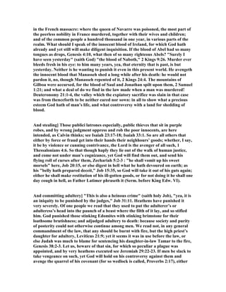 in the French massacre: where the queen of avarre was poisoned, the most part of
the peerless nobility in France murdered, together with their wives and children;
and of the common people a hundred thousand in one year, in various parts of the
realm. What should I speak of the innocent blood of Ireland, for which God hath
already and yet still will make diligent inquisition. If the blood of Abel had so many
tongues as drops, Genesis 4:10, what then of so many righteous Abels? "Surely I
have seen yesterday" (saith God) "the blood of aboth," 2 Kings 9:26. Murder ever
bleeds fresh in his eye: to him many years, yea, that eternity that is past, is but
yesterday. either is he wanting to punish it even in this present world. He avengeth
the innocent blood that Manasseh shed a long while after his death: he would not
pardon it, no, though Manasseh repented of it, 2 Kings 24:4. The mountains of
Gilboa were accursed, for the blood of Saul and Jonathan spilt upon them, 2 Samuel
1:21; and what a deal of do we find in the law made when a man was murdered!
Deuteronomy 21:1-4, the valley which the expiatory sacrifice was slain in that case
was from thenceforth to be neither eared nor sown: in all to show what a precious
esteem God hath of man’s life, and what controversy with a land for shedding of
blood.
And stealing] Those publici latrones especially, public thieves that sit in purple
robes, and by wrong judgment oppress and rob the poor innocents, are here
intended, as Calvin thinks; see Isaiah 23:17-18; Isaiah 33:1. So are all others that
either by force or fraud get into their hands their neighhours’ goods; whether, I say,
it be by violence or cunning contrivance, the Lord is the avenger of all such, 1
Thessalonians 4:6. So that though haply they lie out of the walk of human justice,
and come not under man’s cognizance, yet God will find them out, and send his
flying roll of curses after them, Zechariah 5:2-3 : "he shall vomit up his sweet
morsels" here, Job 20:15, or else digest in hell what he hath devoured on earth; as
his "belly hath prepared deceit," Job 15:35, so God will take it out of his guts again;
either he shall make restitution of his ill-gotten goods, or for not doing it he shall one
day cough in hell, as Father Latimer phraseth it (Serm. before King Edw. VI).
And committing adultery] "This is also a heinous crime" (saith holy Job), "yea, it is
an iniquity to be punished by the judges," Job 31:11. Heathens have punished it
very severely. Of one people we read that they used to put the adulterer’s or
adulteress’s head into the paunch of a beast where the filth of it lay, and so stifled
him. God punished those stinking Edomites with stinking brimstone for their
loathsome brutishness; and adjudged adultery to death: because society and purity
of posterity could not otherwise continue among men. We read not, in any general
commandment of the law, that any should be burnt with fire, but the high priest’s
daughter for adultery, Leviticus 21:9; yet it seems it was in use before the law, or
else Judah was much to blame for sentencing his daughter-in-law Tamar to the fire,
Genesis 38:2-3. Let us, beware of that sin, for which so peculiar a plague was
appointed, and by very heathens executed see Jeremiah 29:22-23. If men be slack to
take vengeance on such, yet God will hold on his controversy against them and
avenge the quarrel of his covenant (for so wedlock is called, Proverbs 2:17), either
 
