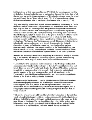 intellectual and artistic treasures of the race!"[18] It is the knowledge and worship
of God alone that can lead either men or nations into the good life, In the light of all
that we have learned in this present century, "How inadequate now seems the proud
motto of Francis Bacon, `Knowledge is power'"?[19] "Catastrophe overtakes a
civilization not because it lacks intelligence, but because it lacks integrity."[20]
Why does integrity, or morality, depend upon the knowledge and worship of God in
the fullest sense of those words? Simply because the naive notion that if men know
right they will do it is a fool's nightmare. Only the true religion of God can endow
moral and ethical behavior with cosmic significance. "There are no significant
examples, before our time, of a society successfully maintaining moral life without
the aid of religion."[21] Will Durant held to the opinion that our own liberal society
in the United States would be able to achieve what no other ever did, that is,
maintain morality and integrity without regard to true religion; hence his inclusion
of the phrase "before our time" in the passage quoted. The events of the first decade
following his statement, however, have already demonstrated the fantastic
dimensions of his error. Without a widespread reawakening of the national
conscience and a wholesale return to the teachings of the Word of God, our own
beloved America is already launched upon a collision course with disaster. These
remarkable chapters in Hosea have an urgent relevance to our entire generation.
It should not be thought that Israel's "forgetting" God's law was merely an innocent
slip of the memory. o! They had consciously rejected, ignored, and eventually
forgotten that which they had neither desire nor intention to remember.
"Law of thy God" is a clear and positive reference to the Decalogue and related
commandments which formed a basic part of the holy Covenant between God and
Israel. The word here is "Torah," and, despite the efforts of Mauchline and others
to read this as teachings delivered to people by their priests, the technical and
specific meaning of the term is apparent. In a word, it is a reference to the
Pentateuch. A book like Hosea could not possibly have been written except in the
shadow of the first five books of the Old Testament.
"I also will forget thy children ..." This is generally misinterpreted to refer to the
children of the pagan priesthood; but that renegade and reprobate institution
hardly appears here at all, except in the catalogue of their sins about to be
enumerated. It is the nation of Israel, particularly the northern kingdom, that is
here prophesied to suffer the penalty of God's forgetting their children. As Keil
wisely observed:
"It is not the priests who are addressed here, but the whole nation of the ten tribes
which adhered to the image-worship set up by Jeroboam, with its illegal priesthood
(1 Kings 12:26-33), in spite of all threats and judgments...and who would not desist
from this sin of Jeroboam. The Lord would therefore reject it (the nation) from
being priest, would deprive it of the privilege of being a priestly nation (Exodus
19:6), would strip it of its priestly rank, and make it like the heathen.[22]
 