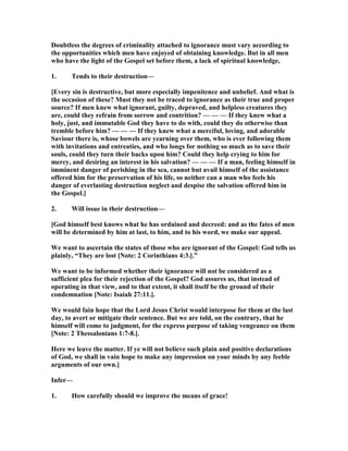 Doubtless the degrees of criminality attached to ignorance must vary according to
the opportunities which men have enjoyed of obtaining knowledge. But in all men
who have the light of the Gospel set before them, a lack of spiritual knowledge,
1. Tends to their destruction—
[Every sin is destructive, but more especially impenitence and unbelief. And what is
the occasion of these? Must they not be traced to ignorance as their true and proper
source? If men knew what ignorant, guilty, depraved, and helpless creatures they
are, could they refrain from sorrow and contrition? — — — If they knew what a
holy, just, and immutable God they have to do with, could they do otherwise than
tremble before him? — — — If they knew what a merciful, loving, and adorable
Saviour there is, whose bowels are yearning over them, who is ever following them
with invitations and entreaties, and who longs for nothing so much as to save their
souls, could they turn their backs upon him? Could they help crying to him for
mercy, and desiring an interest in his salvation? — — — If a man, feeling himself in
imminent danger of perishing in the sea, cannot but avail himself of the assistance
offered him for the preservation of his life, so neither can a man who feels his
danger of everlasting destruction neglect and despise the salvation offered him in
the Gospel.]
2. Will issue in their destruction—
[God himself best knows what he has ordained and decreed: and as the fates of men
will be determined by him at last, to him, and to his word, we make our appeal.
We want to ascertain the states of those who are ignorant of the Gospel: God tells us
plainly, “They are lost [ ote: 2 Corinthians 4:3.].”
We want to be informed whether their ignorance will not be considered as a
sufficient plea for their rejection of the Gospel? God assures us, that instead of
operating in that view, and to that extent, it shall itself be the ground of their
condemnation [ ote: Isaiah 27:11.].
We would fain hope that the Lord Jesus Christ would interpose for them at the last
day, to avert or mitigate their sentence. But we are told, on the contrary, that he
himself will come to judgment, for the express purpose of taking vengeance on them
[ ote: 2 Thessalonians 1:7-8.].
Here we leave the matter. If ye will not believe such plain and positive declarations
of God, we shall in vain hope to make any impression on your minds by any feeble
arguments of our own.]
Infer—
1. How carefully should we improve the means of grace!
 