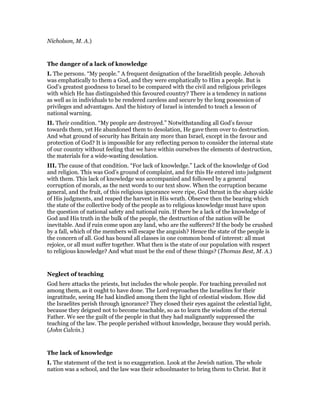 Nicholson, M. A.)
The danger of a lack of knowledge
I. The persons. “My people.” A frequent designation of the Israelitish people. Jehovah
was emphatically to them a God, and they were emphatically to Him a people. But is
God’s greatest goodness to Israel to be compared with the civil and religious privileges
with which He has distinguished this favoured country? There is a tendency in nations
as well as in individuals to be rendered careless and secure by the long possession of
privileges and advantages. And the history of Israel is intended to teach a lesson of
national warning.
II. Their condition. “My people are destroyed.” Notwithstanding all God’s favour
towards them, yet He abandoned them to desolation, He gave them over to destruction.
And what ground of security has Britain any more than Israel, except in the favour and
protection of God? It is impossible for any reflecting person to consider the internal state
of our country without feeling that we have within ourselves the elements of destruction,
the materials for a wide-wasting desolation.
III. The cause of that condition. “For lack of knowledge.” Lack of the knowledge of God
and religion. This was God’s ground of complaint, and for this He entered into judgment
with them. This lack of knowledge was accompanied and followed by a general
corruption of morals, as the next words to our text show. When the corruption became
general, and the fruit, of this religious ignorance were ripe, God thrust in the sharp sickle
of His judgments, and reaped the harvest in His wrath. Observe then the bearing which
the state of the collective body of the people as to religious knowledge must have upon
the question of national safety and national ruin. If there be a lack of the knowledge of
God and His truth in the bulk of the people, the destruction of the nation will be
inevitable. And if ruin come upon any land, who are the sufferers? If the body be crushed
by a fall, which of the members will escape the anguish? Hence the state of the people is
the concern of all. God has bound all classes in one common bond of interest: all must
rejoice, or all must suffer together. What then is the state of our population with respect
to religious knowledge? And what must be the end of these things? (Thomas Best, M. A.)
Neglect of teaching
God here attacks the priests, but includes the whole people. For teaching prevailed not
among them, as it ought to have done. The Lord reproaches the Israelites for their
ingratitude, seeing He had kindled among them the light of celestial wisdom. How did
the Israelites perish through ignorance? They closed their eyes against the celestial light,
because they deigned not to become teachable, so as to learn the wisdom of the eternal
Father. We see the guilt of the people in that they had malignantly suppressed the
teaching of the law. The people perished without knowledge, because they would perish.
(John Calvin.)
The lack of knowledge
I. The statement of the text is no exaggeration. Look at the Jewish nation. The whole
nation was a school, and the law was their schoolmaster to bring them to Christ. But it
 