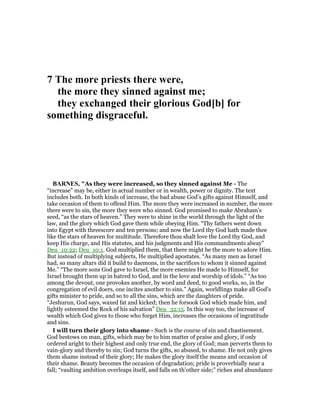 7 The more priests there were,
the more they sinned against me;
they exchanged their glorious God[b] for
something disgraceful.
BAR ES, "As they were increased, so they sinned against Me - The
“increase” may be, either in actual number or in wealth, power or dignity. The text
includes both. In both kinds of increase, the bad abuse God’s gifts against Himself, and
take occasion of them to offend Him. The more they were increased in number, the more
there were to sin, the more they were who sinned. God promised to make Abraham’s
seed, “as the stars of heaven.” They were to shine in the world through the light of the
law, and the glory which God gave them while obeying Him. “Thy fathers went down
into Egypt with threescore and ten persons; and now the Lord thy God hath made thee
like the stars of heaven for multitude. Therefore thou shalt love the Lord thy God, and
keep His charge, and His statutes, and his judgments and His commandments alway”
Deu_10:22; Deu_10:1. God multiplied them, that there might be the more to adore Him.
But instead of multiplying subjects, He multiplied apostates. “As many men as Israel
had, so many altars did it build to daemons, in the sacrifices to whom it sinned against
Me.” “The more sons God gave to Israel, the more enemies He made to Himself, for
Israel brought them up in hatred to God, and in the love and worship of idols.” “As too
among the devout, one provokes another, by word and deed, to good works, so, in the
congregation of evil doers, one incites another to sins.” Again, worldlings make all God’s
gifts minister to pride, and so to all the sins, which are the daughters of pride.
“Jeshurun, God says, waxed fat and kicked; then he forsook God which made him, and
lightly esteemed the Rock of his salvation” Deu_32:15. In this way too, the increase of
wealth which God gives to those who forget Him, increases the occasions of ingratitude
and sins.
I will turn their glory into shame - Such is the course of sin and chastisement.
God bestows on man, gifts, which may be to him matter of praise and glory, if only
ordered aright to their highest and only true end, the glory of God; man perverts them to
vain-glory and thereby to sin; God turns the gifts, so abused, to shame. He not only gives
them shame instead of their glory; He makes the glory itself the means and occasion of
their shame. Beauty becomes the occasion of degradation; pride is proverbially near a
fall; “vaulting ambition overleaps itself, and falls on th’other side;” riches and abundance
 