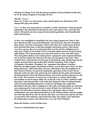 offerings of 2 Kings 12:16. (On the general condition of the priesthood at this time,
see W. R. Smith, Prophets of Israel pp. 99-101.)
TRAPP, "Verse 7
Hosea 4:7 As they were increased, so they sinned against me: [therefore] will I
change their glory into shame.
Ver. 7. As they were increased] sc. in number, wealth, and honour. Their prosperity
undid them, they flourished at this time in court and country, they waxed fat and
kicked. The priests are here accused of detestable ingratitude, and of insufferable
pride and insolence.
As they were multiplied or magnified, they have sinned against me] That is, they
have abused my gifts to my great dishonour. Like fed hawks, they have forgotten
their master. ay, like young mules, which, when they have sucked, turn up their
heels and kick their dam; so did these haughty and haunty priests. Their hearts
were fat as grease, they were enclosed in their own fat, but they delighted not in
God’s law, Psalms 17:10; Psalms 119:70. Cum ipsis opibus lascivire coepit Ecclesia,
saith Platina. The Church began to be rich and wanton at once, rich and riotous.
They had golden chalices, but wooden priests, repugnante ceutra teipsum felicitate
tua, as Salvian saith to the Church in his time: thy prosperity is thy bane. What
would he have said if he had seen the pope in his princely state, thundering from his
capitol, and heard their big swollen titles of Padre benedicto, Padre Angelo,
Archangelo, Cherubino, Seraphino? &c. Ammianus Marcellinus, a heathen
historian, inveighed against the bishops of Rome, even in those purer times, for their
pride and luxury. Odi fastum illius ecclesiae, saith Basil, I hate the haughtiness of
that Western Church. It caused the lamentable separation of the Greek Church
from the Latin; the other four patriarchs (not without the like pride and stomach)
dividing themselves from the bishop of Rome, and at their parting using these or the
like words: Thy greatness we know, thy covetousness we cannot satisfy, thine
encroaching we can no longer abide: live to thyself. And yet, if they could have held
them there, and shunned those evils which they blamed in others (walking humbly
with God, and committing themselves to him in well doing), they might have
flourished to this day. But wrangling away the truth, and contracting rust with long
ease and prosperity, God was forced to scour off their rust with bloody war by the
Turks. Of whom these Churches, being in fear and danger, fled to carnal
combinations: sent and subjected themselves to the bishop of Rome, that they might
have his help. But all in vain; for shortly after they were destroyed, and lost all. God
covered them with confusion, and turned their glory into shame. So he hath done
the Roman glory in part, and will do more every day (Parei Medull.).
Roma diu titubans variis erroribus acta,
Corruet: et mundi desinet iste caput.
 