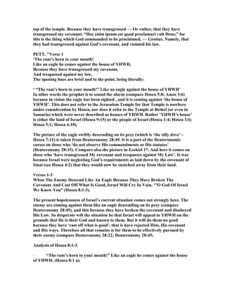 top of the temple. Because they have transgressed — Or rather, that they have
transgressed my covenant. “Hoc enim ipsum est quod proclamari vult Deus;” for
this is the thing which God commanded to be proclaimed. — Grotius. amely, that
they had transgressed against God’s covenant, and violated his law.
PETT, "Verse 1
‘The ram’s horn to your mouth!
Like an eagle he comes against the house of YHWH,
Because they have transgressed my covenant,
And trespassed against my law.
The opening lines are brief and to the point, being literally:
‘ “The ram’s horn to your mouth!” Like an eagle against the house of YHWH’
In other words the prophet is to sound the alarm (compare Hosea 5:8; Amos 3:6)
because in vision the eagle has been sighted , and it is coming against ‘the house of
YHWH’. This does not refer to the Jerusalem Temple for that Temple is nowhere
under consideration by Hosea, nor does it refer to the Temple at Bethel (or even in
Samaria) which were never described as houses of YHWH. Rather ‘YHWH’s house’
is either the land of Israel (Hosea 9:15) or the people of Israel (Hosea 1:4; Hosea 1:6;
Hosea 5:1; Hosea 6:10).
The picture of the eagle swiftly descending on its prey (which is ‘the silly dove’ -
Hosea 7:11) is taken from Deuteronomy 28:49. It is a part of the Deuteronomic
curses on those who ‘do not observe His commandments or His statutes’
(Deuteronomy 28:15). Compare also the picture in Ezekiel 17. And here it comes on
those who ‘have transgressed My covenant and trespasses against My Law’. It was
because Israel were neglecting God’s requirements as laid down by the covenant of
Sinai (see Hosea 4:2) that they would now be snatched away from their land.
Verses 1-3
When The Enemy Descend Like An Eagle Because They Have Broken The
Covenant And Cast Off What Is Good, Israel Will Cry In Vain, ‘”O God Of Israel
We Know You” (Hosea 8:1-3).
The present hopelessness of Israel’s current situation comes out strongly here. The
enemy are coming against them like an eagle descending on its prey (compare
Deuteronomy 28:49), and this because they have broken the covenant and disobeyed
His Law. So desperate will the situation be that Israel will appeal to YHWH on the
grounds that He is their God and known to them. But it will do them no good
because they have ‘cast off what is good’, that is have rejected Him, His covenant
and His ways. Therefore all that remains is for them to be effectively pursued by
their enemy (compare Deuteronomy 28:22; Deuteronomy 28:45;
Analysis of Hosea 8:1-3.
· “The ram’s horn to your mouth!” Like an eagle he comes against the house
of YHWH. (Hosea 8:1 a).
 