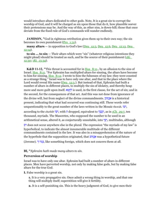 would introduce altars dedicated to other gods. Note, It is a great sin to corrupt the
worship of God, and it will be charged as sin upon those that do it, how plausible soever
their pretensions may be. And the way of this, as other sins, is down-hill; those that once
deviate from the fixed rule of God's commands will wander endlessly.
JAMISO , "God in righteous retribution gives them up to their own way; the sin
becomes its own punishment (Pro_1:31).
many altars — in opposition to God’s law (Deu_12:5, Deu_12:6, Deu_12:13, Deu_
12:14).
to sin ... to sin — Their altars which were “sin” (whatever religious intentions they
might plead) should be treated as such, and be the source of their punishment (1Ki_
12:30; 1Ki_13:34).
K&D 11-12, "This threat is accounted for in Hos_8:11., by an allusion to the sins of
Israel. Hos_8:11. “For Ephraim has multiplied altars for sinning, the altars have become
to him for sinning. Hos_8:12. I wrote to him the fulnesses of my law; they were counted
as a strange thing.” Israel was to have only one altar, and that in the place where the
Lord would reveal His name (Deu_12:5.). But instead of that, Ephraim had built a
number of altars in different places, to multiply the sin of idolatry, and thereby heap
more and more guilt upon itself. ‫ּא‬‫ט‬ ֲ‫ח‬ ַ‫ל‬ is used, in the first clause, for the act of sin; and in
the second, for the consequences of that act. And this was not done from ignorance of
the divine will, but from neglect of the divine commandments. ‫ּוב‬ ְ‫כ‬ ֶ‫א‬ is a historical
present, indicating that what had occurred was continuing still. These words refer
unquestionably to the great number of the laws written in the Mosaic thorah. ‫,רבו‬
according to the chethib ‫ּו‬ ִ‫,ר‬ with ‫ת‬ dropped, equivalent to ‫ה‬ ָ‫ב‬ ָ‫ב‬ ְ‫,ר‬ as in 1Ch_29:7, ten
thousand, myriads. The Masoretes, who supposed the number to be used in an
arithmetical sense, altered it, as conjecturally unsuitable, into ‫י‬ ֵ ֻ‫,ר‬ multitudes, although
‫ּב‬‫ר‬ does not occur anywhere else in the plural. The expression “the myriads of my law” is
hyperbolical, to indicate the almost innumerable multitude of the different
commandments contained in the law. It was also in a misapprehension of the nature of
the hyperbole that the supposition originated, that ‫ּוב‬ ְ‫כ‬ ֶ‫א‬ was a hypothetical future
(Jerome). ‫ר‬ָ‫ז‬ ‫ּו‬‫מ‬ ְⅴ, like something foreign, which does not concern them at all.
BI, "Ephraim hath made many altars to sin.
Perversion of worship
Israel was to have only one altar. Ephraim had built a number of altars in different
places. Men have perverted worship, not only by making false gods, but by making false
altars for the true God.
I. False worship is a great sin.
1. It is a very propagative sin. Once admit a wrong thing in worship, and that one
thing will multiply itself; superstition will give it fertility.
2. It is a self-punishing sin. This is the heavy judgment of God, to give men their
 