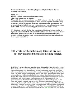 for those of their own. So should they be punished by that wherein they had
offended." See Pococke.
PETT, "Verse 11
Because Ephraim has multiplied altars for sinning,
Altars have been to him for sinning.’
Meanwhile they have also continued to multiply altars at which they could sin (or
‘offer a sin offering’), establishing their altars ‘on every high hill and under every
green tree’. Indeed all that their altars had done for them was to make them sin
even more deeply. And this was true whether they were syncretistic altars at which
both YHWH and Baal were worshipped, or altars merely for the Baalim.
We should not overlook the fact that according to Elijah there were a number of
legitimate ‘altars of YHWH’ in Israel which had been torn down because of the new
Baal cult (1 Kings 18:30; 1 Kings 19:10), which may subsequently have been
restored (without them there could have been no legitimate worship in Israel), but
those are not in mind here.
12 I wrote for them the many things of my law,
but they regarded them as something foreign.
BAR ES, "I have written to him the great things of My law - Literally, “I write.”
Their sin then had no excuse of ignorance. God had written their duties for them in the
ten commandments with His own hand; He had written them of old and “manifoldly” ,
often repeated and in divers manners. He wrote those manifold things “to them” (or “for
them”) by Moses, not for that time only, but that they might be continually before their
eyes, as if He were still writing. He had written to them since, in their histories, in the
Psalms. His words were still sounding in their ears through the teaching of the prophets.
God did not only give His law or revelation once for all, and so leave it. By His
providence and by His ministers He continually renewed the knowledge of it, so that
those who ignored it, should have no excuse. This ever-renewed agency of God He
expresses by the word, “I write,” what in substance was long ago written. What God then
wrote, were “the great things of His law” (as the converted Jews, on the day of Pentecost
speak of “the great” or “wonderful things of God” ) or “the manifold things of His law,”
as the Apostle speaks of “the manifold wisdom of God” Eph_3:10, and says, that “God at
 