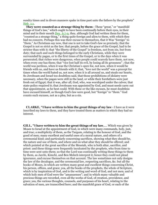 sundry times and in divers manners spake in time past unto the fathers by the prophets”
Heb_1:1.
They were counted as a strange thing by them - These “great,” or “manifold
things of God’s law,” which ought to have been continually before their eyes, in their
mind and in their mouth Deu_6:7-9, they, although God had written them for them,
“counted as a strange thing,” a thing quite foreign and alien to them, with which they
had no concern. Perhaps this was their excuse to themselves, that it Was “foreign” to
“them.” As Christians say now, that one is not to take God’s law so precisely; that the
Gospel is not so strict as the law; that people, before the grace of the Gospel, had to be
stricter than with it; that “the liberty of the Gospel” is freedom, not from sin, but from
duty; that such and such things belonged to the early Christians, while they were
surrounded by pagan, or to the first times of the Gospel, or to the days when it was
persecuted; that riches were dangerous, when people could scarcely have them, not now,
when every one has them; that “vice lost half its evil, by losing all its grossness” ; that the
world was perilous, when it was the Christian’s open foe, not now, when it would be
friends with us, and have us friends with it; that, “love not the world” was a precept for
times when the world hated us, not now, when it is all around us, and steals our hearts,
So Jeroboam and Israel too doubtless said, that those prohibitions of idolatry were
necessary, when the pagan were still in the land, or while their forefathers were just
fresh out of Egypt; that it was, after all, God, who, was worshiped under the calves; that
state-policy required it; that Jeroboam was appointed by God, and must needs carry out
that appointment, as he best could. With these or the like excuses, he must doubtless
have excused himself, as though God’s law were good, but “foreign” to “them.” God
counts such excuses, not as a plea, but as a sin.
CLARKE, "I have written to him the great things of my law - I have as it were
inscribed my laws to them, and they have treated them as matters in which they had no
interest.
GILL, "I have written to him the great things of my law,.... Which was given by
Moses to Israel at the appointment of God, in which were many commands, holy, just,
and true; a multiplicity of them, as the Targum, relating to the honour of God, and the
good of men; many excellent and useful ones of a moral nature, and others of a
ceremonial kind; and particularly concerning sacrifices, showing what they should be,
the nature and use of them, and where and on what altar they should be offered; and
which pointed at the great sacrifice of the Messiah, who is both altar, sacrifice, and
priest: and these things were frequently inculcated by the prophets, who from time to
time were sent unto them; so that the Lord was continually writing these things to them
by them, as Jarchi, Kimchi, and Ben Melech interpret it; hence they could not plead
ignorance, and excuse themselves on that account. The law sometimes not only designs
the law of the decalogue, and the ceremonial law, respecting sacrifices, &c. but all the
books of Moses, in which are written many great and excellent things concerning Christ,
his person, offices, and grace; yea, all the books of the prophets, the whole of Scripture,
which is by inspiration of God, and is the writing and word of God, and not men; and of
which holy men of God were the "amanuenses"; and in which many valuable and
precious things are recorded, even all the works of God, of creation, providence, and
grace; yea, the various thoughts, counsels, and purposes of his heart, relating to the
salvation of men, are transcribed here; and the manifold grace of God, or each of the
 