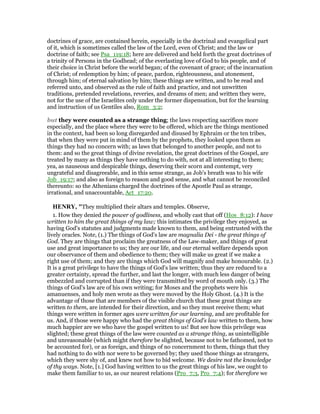 doctrines of grace, are contained herein, especially in the doctrinal and evangelical part
of it, which is sometimes called the law of the Lord, even of Christ; and the law or
doctrine of faith; see Psa_119:18; here are delivered and held forth the great doctrines of
a trinity of Persons in the Godhead; of the everlasting love of God to his people, and of
their choice in Christ before the world began; of the covenant of grace; of the incarnation
of Christ; of redemption by him; of peace, pardon, righteousness, and atonement,
through him; of eternal salvation by him; these things are written, and to be read and
referred unto, and observed as the rule of faith and practice, and not unwritten
traditions, pretended revelations, reveries, and dreams of men; and written they were,
not for the use of the Israelites only under the former dispensation, but for the learning
and instruction of us Gentiles also, Rom_3:2;
but they were counted as a strange thing; the laws respecting sacrifices more
especially, and the place where they were to be offered, which are the things mentioned
in the context, had been so long disregarded and disused by Ephraim or the ten tribes,
that when they were put in mind of them by the prophets, they looked upon them as
things they had no concern with; as laws that belonged to another people, and not to
them: and so the great things of divine revelation, the great doctrines of the Gospel, are
treated by many as things they have nothing to do with, not at all interesting to them;
yea, as nauseous and despicable things, deserving their scorn and contempt, very
ungrateful and disagreeable, and in this sense strange, as Job's breath was to his wife
Job_19:17; and also as foreign to reason and good sense, and what cannot be reconciled
thereunto: so the Athenians charged the doctrines of the Apostle Paul as strange,
irrational, and unaccountable, Act_17:20.
HE RY, "They multiplied their altars and temples. Observe,
1. How they denied the power of godliness, and wholly cast that off (Hos_8:12): I have
written to him the great things of my law; this intimates the privilege they enjoyed, as
having God's statutes and judgments made known to them, and being entrusted with the
lively oracles. Note, (1.) The things of God's law are magnalia Dei - the great things of
God. They are things that proclaim the greatness of the Law-maker, and things of great
use and great importance to us; they are our life, and our eternal welfare depends upon
our observance of them and obedience to them; they will make us great if we make a
right use of them; and they are things which God will magnify and make honourable. (2.)
It is a great privilege to have the things of God's law written; thus they are reduced to a
greater certainty, spread the further, and last the longer, with much less danger of being
embezzled and corrupted than if they were transmitted by word of mouth only. (3.) The
things of God's law are of his own writing; for Moses and the prophets were his
amanuenses, and holy men wrote as they were moved by the Holy Ghost. (4.) It is the
advantage of those that are members of the visible church that these great things are
written to them, are intended for their direction, and so they must receive them; what
things were written in former ages were written for our learning, and are profitable for
us. And, if those were happy who had the great things of God's law written to them, how
much happier are we who have the gospel written to us! But see how this privilege was
slighted; these great things of the law were counted as a strange thing, as unintelligible
and unreasonable (which might therefore be slighted, because not to be fathomed, not to
be accounted for), or as foreign, and things of no concernment to them, things that they
had nothing to do with nor were to be governed by; they used those things as strangers,
which they were shy of, and knew not how to bid welcome. We desire not the knowledge
of thy ways. Note, [1.] God having written to us the great things of his law, we ought to
make them familiar to us, as our nearest relations (Pro_7:3, Pro_7:4); for therefore we
 
