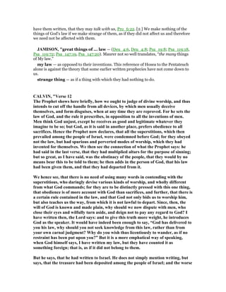 have them written, that they may talk with us, Pro_6:22. [2.] We make nothing of the
things of God's law if we make strange of them, as if they did not affect us and therefore
we need not be affected with them.
JAMISO , "great things of ... law — (Deu_4:6, Deu_4:8; Psa_19:8; Psa_119:18,
Psa_119:72; Psa_147:19, Psa_147:20). Maurer not so well translates, “the many things
of My law.”
my law — as opposed to their inventions. This reference of Hosea to the Pentateuch
alone is against the theory that some earlier written prophecies have not come down to
us.
strange thing — as if a thing with which they had nothing to do.
CALVI , "Verse 12
The Prophet shows here briefly, how we ought to judge of divine worship, and thus
intends to cut off the handle from all devices, by which men usually deceive
themselves, and form disguises, when at any time they are reproved. For he sets the
law of God, and the rule it prescribes, in opposition to all the inventions of men.
Men think God unjust, except he receives as good and legitimate whatever they
imagine to be so; but God, as it is said in another place, prefers obedience to all
sacrifices. Hence the Prophet now declares, that all the superstitions, which then
prevailed among the people of Israel, were condemned before God; for they obeyed
not the law, but had spurious and perverted modes of worship, which they had
invented for themselves. We then see the connection of what the Prophet says: he
had said in the last verse, that they had multiplied altars for the purpose of sinning;
but so great, as I have said, was the obstinacy of the people, that they would by no
means bear this to be told to them; he then adds in the person of God, that his law
had been given them, and that they had departed from it.
We hence see, that there is no need of using many words in contending with the
superstitious, who daringly devise various kinds of worship, and wholly different
from what God commands; for they are to be distinctly pressed with this one thing,
that obedience is of more account with God than sacrifices, and further, that there is
a certain rule contained in the law, and that God not only bids us to worship him,
but also teaches us the way, from which it is not lawful to depart. Since, then, the
will of God is known and made plain, why should we now dispute with men, who
close their eyes and wilfully turn aside, and deign not to pay any regard to God? I
have written then, the Lord says: and to give this truth more weight, he introduces
God as the speaker. It would have indeed been enough to say, “God has delivered to
you his law, why should you not seek knowledge from this law, rather than from
your own carnal judgment? Why do you wish thus licentiously to wander, as if no
restraint has been put upon you?” But it is a more emphatical way of speaking,
when God himself says, I have written my law, but they have counted it as
something foreign; that is, as if it did not belong to them.
But he says, that he had written to Israel. He does not simply mention writing, but
says, that the treasure had been deposited among the people of Israel; and the worse
 