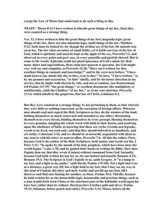 except the Law of Moses that undertook to do such a thing as this.
TRAPP, "Hosea 8:12 I have written to him the great things of my law, [but] they
were counted as a strange thing.
Ver. 12. I have written to him the great things of my law] magnalia legis; great
things of the law, there are also minutula legis, small things of the law, Matthew
5:22; both must be looked to: for though the civilian say of his law, De minutis non
curat lex, The law takes no notice of small faults; yet it holds not true of the law of
God, which is spiritual, and must be kept as the apple of the eye, Proverbs 7:2, and
observed in every point and part, nay, in every punctilio and particle thereof. But to
come to the words; Ephraim could not plead ignorance of God’s mind, for their
many altars and superstitions, Deus enim iure quaerat et queratur, for God might
very well say and complain, as Proverbs 22:20, "Have not I written for thee
excellent things in counsels and knowledge?" and in the verse next before, "I have
made known (my mind) this day to thee, even to thee." So here, "I have written," sc.
by my penmen and secretaries, "to him" chiefly, and for his better direction in my
service, that he might walk therein by rule, and not at random, {see Deuteronomy
4:8 Psalms 147:19} "the great things," or excellent documents (the multiplicity or
multiformity, saith the Chaldee) "of my law," or of my wise doctrine; Proverbs
13:14, which taketh in the gospel too, that law of Christ, Galatians 6:2.
But they were counted as a strange thing] As not pertaining to them, as that wherein
they were little or nothing concerned, as the narration of foreign affairs. Whereas
men should read and regard the Holy Scriptures as they do the statutes of the land;
holding themselves as much concerned and intended as any other; threatening
themselves in every threat, binding themselves in every precept, blessing themselves
in every promise, mingling the whole word with faith in their hearts, and resolving
upon the obedience of faith; as knowing that these are verba vivenda non legenda,
words to be lived, not read only; and that they should indwell in us familiarly, and
yet richly, Colossians 3:16, and we should be as inwardly acquainted with them as
any man is with his sister, or nearest allies, Proverbs 7:4. All this the rather; First,
because God is the author of the Holy Scriptures, both matter and words are his, 2
Peter 1:21; "he spake by the mouth of his holy prophets, which have been since the
world began," Luke 1:70; and he guided their hands in writing the Bible. How dare
Papists then say that they wrote it iniussi without command from God. Secondly,
because God hath written his law for us, for our behoof and benefit, Romans 4:23;
Romans 15:4. The Scripture is God’s Epistle to us, saith Gregory. It "is a lamp to
my feet, and a light to my paths," saith David, Psalms 119:105. ot a light that I see
at a distance, a great way off; but a light held to my feet, that I may see my way in
this land of Chabul, this dirty and dark world; and not lift up one foot, till I
discover and find sure footing for another, as those, Psalms 34:6. Thirdly, because
he hath written for us the honorabilia legis, honourable and precious things, such as
a man would fetch from China or the uttermost part of the habitable world upon his
bare feet, rather than be without. David prefers it before gold and silver, Psalms
19:11; Solomon, before pearls and rubies, Proverbs 3:15; Moses, before all the
 