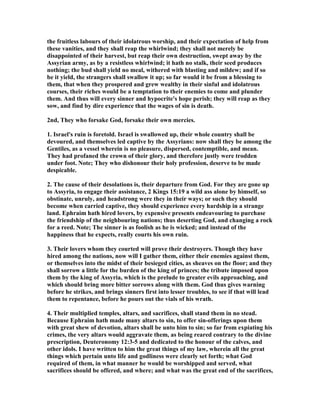 the fruitless labours of their idolatrous worship, and their expectation of help from
these vanities, and they shall reap the whirlwind; they shall not merely be
disappointed of their harvest, but reap their own destruction, swept away by the
Assyrian army, as by a resistless whirlwind; it hath no stalk, their seed produces
nothing; the bud shall yield no meal, withered with blasting and mildew; and if so
be it yield, the strangers shall swallow it up; so far would it be from a blessing to
them, that when they prospered and grew wealthy in their sinful and idolatrous
courses, their riches would be a temptation to their enemies to come and plunder
them. And thus will every sinner and hypocrite's hope perish; they will reap as they
sow, and find by dire experience that the wages of sin is death.
2nd, They who forsake God, forsake their own mercies.
1. Israel's ruin is foretold. Israel is swallowed up, their whole country shall be
devoured, and themselves led captive by the Assyrians: now shall they be among the
Gentiles, as a vessel wherein is no pleasure, dispersed, contemptible, and mean.
They had profaned the crown of their glory, and therefore justly were trodden
under foot. ote; They who dishonour their holy profession, deserve to be made
despicable.
2. The cause of their desolations is, their departure from God. For they are gone up
to Assyria, to engage their assistance, 2 Kings 15:19 a wild ass alone by himself, so
obstinate, unruly, and headstrong were they in their ways; or such they should
become when carried captive, they should experience every hardship in a strange
land. Ephraim hath hired lovers, by expensive presents endeavouring to purchase
the friendship of the neighbouring nations; thus deserting God, and changing a rock
for a reed. ote; The sinner is as foolish as he is wicked; and instead of the
happiness that he expects, really courts his own ruin.
3. Their lovers whom they courted will prove their destroyers. Though they have
hired among the nations, now will I gather them, either their enemies against them,
or themselves into the midst of their besieged cities, as sheaves on the floor; and they
shall sorrow a little for the burden of the king of princes; the tribute imposed upon
them by the king of Assyria, which is the prelude to greater evils approaching, and
which should bring more bitter sorrows along with them. God thus gives warning
before he strikes, and brings sinners first into lesser troubles, to see if that will lead
them to repentance, before he pours out the vials of his wrath.
4. Their multiplied temples, altars, and sacrifices, shall stand them in no stead.
Because Ephraim hath made many altars to sin, to offer sin-offerings upon them
with great shew of devotion, altars shall be unto him to sin; so far from expiating his
crimes, the very altars would aggravate them, as being reared contrary to the divine
prescription, Deuteronomy 12:3-5 and dedicated to the honour of the calves, and
other idols. I have written to him the great things of my law, wherein all the great
things which pertain unto life and godliness were clearly set forth; what God
required of them, in what manner he would be worshipped and served, what
sacrifices should be offered, and where; and what was the great end of the sacrifices,
 