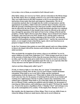 Let us take a view of them, as recorded in God’s blessed word—
[Our fall in Adam, our recovery by Christ, and our restoration to the Divine image
by the Holy Spirit, these are plainly written in every part of the inspired volume.
They were made known in the Old Testament, so far as was necessary for the
instruction of men under that dark and temporary dispensation. The rite of
circumcision marked, that we brought into the world a corrupt nature; and the
appointment of sacrifices, whilst it shewed to all their desert of death, evinced to
them the necessity of looking forward to that great sacrifice which should in due
time he offered for the sins of men. The various lustrations also that were enjoined,
gave a striking intimation of what should in due season be effected on the souls of
men, through the operation of the Spirit of God. In the writings of David and the
prophets, a further light is thrown upon these things: man is declared to be shapen
in iniquity, and conceived in sin [ ote: Psalms 51:5.]: and his guilt is said to be
removed only through the vicarious sufferings of the Son of God, “on whom the
iniquities of all mankind are laid [ ote: Isaiah 53:5-6.].” And for the renewal of our
nature, we are taught to look to that Divine Agent, who is sent from heaven on
purpose to impart it [ ote: Ezekiel 36:25-27.].
In the ew Testament, these points are more fully opened: and every thing relating
to them is developed with all the clearness and certainty that the most scrupulous
mind can desire.
Who can doubt the corruption of our nature, when we are told that “we are by
nature children of wrath [ ote: Ephesians 2:3.]?” What stronger proof can we have
of the necessity of believing in Christ, than the assurance that there is salvation in
no other, and “no other name given under heaven whereby we can be saved [ ote:
Acts 4:12.]?” As to the Spirit’s operations upon the soul, we are expressly told, that
“if any man have not the Spirit of Christ, he is none of his.”]
And are not these things justly called “great”?
[Verily, in whatever light we view them, they are “great.” Contemplate the
mysteriousness of them. How do they, in every part of them, surpass all human
conception! What shall we say to our fall in Adam, and the consequent
condemnation of all the human race? What shall we think of the incarnation of
God’s only dear Son, for the purpose of satisfying Divine justice in our behalf, and
working out a righteousness wherein we guilty creatures may stand before God
without spot or blemish? What shall we say of the Holy Spirit, the Third Person in
the ever-blessed Trinity, making our polluted souls his temples, for the purpose of
renewing our fallen natures, and rendering us meet for glory? Well may the Apostle
say, “Great is the mystery of godliness [ ote: 1 Timothy 3:16.]!” and well may every
one, in the contemplation of it, exclaim, “O the depth [ ote: Romans 11:33.]”—]
But consider also the importance of these things. There is not any child of man, to
whom the tidings of them are made known, that can be saved without an
 