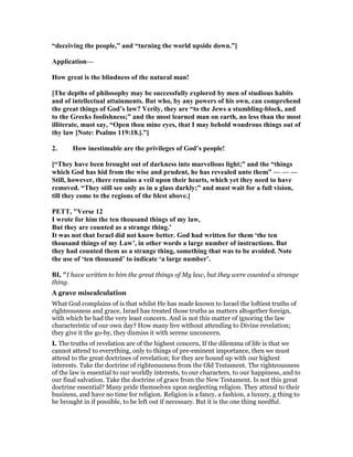 “deceiving the people,” and “turning the world upside down.”]
Application—
How great is the blindness of the natural man!
[The depths of philosophy may be successfully explored by men of studious habits
and of intellectual attainments. But who, by any powers of his own, can comprehend
the great things of God’s law? Verily, they are “to the Jews a stumbling-block, and
to the Greeks foolishness;” and the most learned man on earth, no less than the most
illiterate, must say, “Open thou mine eyes, that I may behold wondrous things out of
thy law [ ote: Psalms 119:18.].”]
2. How inestimable are the privileges of God’s people!
[“They have been brought out of darkness into marvellous light;” and the “things
which God has hid from the wise and prudent, he has revealed unto them” — — —
Still, however, there remains a veil upon their hearts, which yet they need to have
removed. “They still see only as in a glass darkly;” and must wait for a full vision,
till they come to the regions of the blest above.]
PETT, "Verse 12
I wrote for him the ten thousand things of my law,
But they are counted as a strange thing.’
It was not that Israel did not know better. God had written for them ‘the ten
thousand things of my Law’, in other words a large number of instructions. But
they had counted them as a strange thing, something that was to be avoided. ote
the use of ‘ten thousand’ to indicate ‘a large number’.
BI, "I have written to him the great things of My law, but they were counted a strange
thing.
A grave miscalculation
What God complains of is that whilst He has made known to Israel the loftiest truths of
righteousness and grace, Israel has treated those truths as matters altogether foreign,
with which he had the very least concern. And is not this matter of ignoring the law
characteristic of our own day? How many live without attending to Divine revelation;
they give it the go-by, they dismiss it with serene unconcern.
I. The truths of revelation are of the highest concern, If the dilemma of life is that we
cannot attend to everything, only to things of pre-eminent importance, then we must
attend to the great doctrines of revelation; for they are hound up with our highest
interests. Take the doctrine of righteousness from the Old Testament. The righteousness
of the law is essential to our worldly interests, to our characters, to our happiness, and to
our final salvation. Take the doctrine of grace from the New Testament. Is not this great
doctrine essential? Many pride themselves upon neglecting religion. They attend to their
business, and have no time for religion. Religion is a fancy, a fashion, a luxury, g thing to
be brought in if possible, to be left out if necessary. But it is the one thing needful.
 
