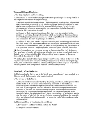 The great things of Scripture
I. The Holy Scriptures are God’s writing.
II. The subjects of which the Holy Scriptures treat are great things. The things written in
the Scriptures may well be styled great things.
1. Because of their inherent grandeur. Can there possibly be any greater subject than
God Himself in His character, in His infinite excellence, and in His relations to men,
God as incarnated and revealed in the person of His Son Jesus Christ? Can any
themes exceed in interest, atonement for sin, redemption, the indwelling Spirit,
immortal life, resurrection, heaven?
2. Because of their supreme importance. They have been given mainly for the
purpose of answering those great questions which had perplexed the minds of men
from the beginning of human history, and which weighed heavily upon their hearts
and consciences the more they thought about them.
3. Because of their great effects. They make all those great who lovingly receive them
into their hearts. And much of what the Word of God does for individuals it also does
for nations. It introduces into them the germs of solid prosperity and the elements of
true greatness. It makes a people righteous, temperate, pure, unselfish, benevolent.
III. Every human being has a personal interest in the contents of the Holy Scriptures.
They have been written for all, in the sense of having been written for each individual in
that all. I have written unto him. This “I have written” arms every part of the sacred
Book with all the authority of God.
IV. And yet, how many treat the “great things” which God has written in His word in the
very manner which is here condemned! They were counted by them as a strange thing;
that is, with indifference, with looks askance, as things with which they had no practical
concern, perhaps even with positive aversion. (Homiletic Magazine.)
The dignity of the Scripture
God hath vouchsafed the free use of His Word; what greater bounty? Men pass by it as a
thing not worth the looking to; what greater impiety?
I. The free use of God’s Word.
1. The commendation of God’s Word, by the plenty, abundance, and largeness of the
matter that is in it; and by the price, excellency, and worth of the matter. All
necessary points, either touching faith or manners, are abundantly contained and
laid forth in the Scriptures. This fact condemns the common neglect and universal
contempt of the rules and precepts of Holy Scripture. In matters of conversation,
men prefer the examples and guides of the times, the course and practice of the
multitude, before the principles of God’s Spirit. The excellency of Scripture is seen in
that the author of it is God; the matter of it is the mystery of godliness; the style of it,
there is a fulness of majesty in simplicity of words; the end of it is to make men wise
unto salvation.
II. The mercy of God in vouchsafing His word to us.
1. How can it be said that God hath written His Word?
2. Why was it meet to write it?
 