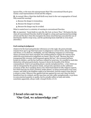 ignores Him, or the man who misrepresents Him? The conventional Church gives
society a mal-representation of God and His religion.
II. As warned. Blow a blast that shall thrill every heart in the vast congregation of Israel.
Why sound the warning?
1. Because the danger is tremendous.
2. Because the danger is at hand.
3. Because the danger may be avoided.
What is wanted now is a ministry of warning to conventional Churches.
III. As repentant. “Israel shall cry unto Me, My God, we know Thee.” Oh hasten the day
when all conventional Churches shall be brought to a deep and experimental knowledge
of God and His Son! when this transpires the dense cloud that has concealed the sun of
Christianity shall be swept away, and the quickening beam shall fall on every heart.
(Homilist.)
God coming in judgment
whatever be the local and particular references as to the eagle, the great principle
remains from age to age that God comes to judgment in various forms, always definitely,
and always, as we shall see, intelligibly, not only inflicting vengeance as a Sovereign
whose covenants have been outraged, but condescending to explain the reasons upon
which His most destructive judgments are based. Thus we read, “Because they have
transgressed My covenant, and trespassed against My law”: the covenant had been
broken by idolatry, and the law had been violated by social sins. It is needful to mark this
distinction with great particularity, because it shows the breadth of the Divine
commandment. God is not speaking about a merely metaphysical law,—a law which can
only be interpreted by the greatest minds, and put into operation on the sublimest
occasions of life; He is speaking about a law which had indeed its lofty religious aspects,
but which had also its social, practical, tender phases, in whose preservation every man,
woman, and child in the kingdom ought to be interested. God has made it clear that sin
is always a crime. Whoever sins against God sins against his own soul. Once let God’s
beneficent laws be violated, and the man does not only suffer metaphysically, or go down
in some practical quantity or quality, but he actually suffers in body and estate,
sometimes apparently, always really. (Joseph Parker, D. D.)
2 Israel cries out to me,
‘Our God, we acknowledge you!’
 