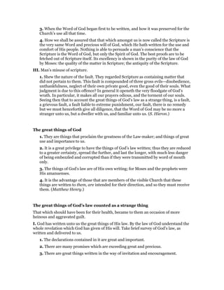 3. When the Word of God began first to be written, and how it was preserved for the
Church’s use all that time.
4. How we shall be assured that that which amongst us is now called the Scripture is
the very same Word and precious will of God, which He hath written for the use and
comfort of His people. Nothing is able to persuade a man’s conscience that the
Scripture is the Word of God, but only the Spirit of God. The best proofs are to be
fetched out of Scripture itself. Its excellency is shown in the purity of the law of God
by Moses: the quality of the matter in Scripture; the antiquity of the Scripture.
III. Man’s misuse of scripture.
1. Shew the nature of the fault. They regarded Scripture as containing matter that
did not pertain to them. This fault is compounded of three gross evils—disobedience,
unthankfulness, neglect of their own private good, even the good of their souls. What
judgment is due to this offence? In general it openeth the very floodgate of God’s
wrath. In particular, it makes all our prayers odious, and the torment of our souls.
Seeing then that to account the great things of God’s law as a strange thing, is a fault,
a grievous fault, a fault liable to extreme punishment, our fault, there is no remedy
but we must henceforth give all diligence, that the Word of God may be no more a
stranger unto us, but a dweller with us, and familiar unto us. (S. Hieron.)
The great things of God
1. They are things that proclaim the greatness of the Law-maker; and things of great
use and importance to us.
2. It is a great privilege to have the things of God’s law written; thus they are reduced
to a greater certainty, spread the further, and last the longer, with much less danger
of being embezzled and corrupted than if they were transmitted by word of mouth
only.
3. The things of God’s law are of His own writing; for Moses and the prophets were
His amanuenses.
4. It is the advantage of those that are members of the visible Church that these
things are written to them, are intended for their direction, and so they must receive
them. (Matthew Henry.)
The great things of God’s law counted as a strange thing
That which should have been for their health, became to them an occasion of more
heinous and aggravated guilt.
I. God has written unto us the great things of His law. By the law of God understand the
whole revelation which God has given of His will. Take brief survey of God’s law, as
written and delivered to us.
1. The declarations contained in it are great and important.
2. There are many promises which are exceeding great and precious.
3. There are great things written in the way of invitation and encouragement.
 