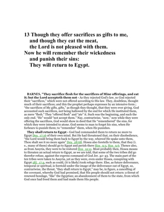 13 Though they offer sacrifices as gifts to me,
and though they eat the meat,
the Lord is not pleased with them.
ow he will remember their wickedness
and punish their sins:
They will return to Egypt.
BAR ES, "They sacrifice flesh for the sacrifices of Mine offerings, and eat
it; but the Lord accepteth them not - As they rejected God’s law, so God rejected
their “sacrifices,” which were not offered according to His law. They, doubtless, thought
much of their sacrifices; and this the prophet perhaps expresses by an intensive form ;
“the sacrifices of My gifts, gifts,” as though they thought, that they were ever giving. God
accounted such sacrifices, not being hallowed by the end for which He instituted them,
as mere “flesh.” They “offered flesh” and “ate” it. Such was the beginning, and such the
only end. “He” would “not accept them.” Nay, contrariwise, “now,” now while they were
offering the sacrifices, God would show in deed that He “remembered” the sins, for
which they were intended to atone. God seems to man to forget his sins, when He
forbears to punish them; to “remember” them, when He punishes.
They shall return to Egypt - God had commanded them to return no more to
Egypt Deu_17:16 of their own mind. But He had threatened that, on their disobedience,
“the Lord would bring them back to Egypt by the way, whereof He spake unto them,
Thou shalt see it no more again” Deu_28:68. Hosea also foretells to them, that they (i.
e., many of them) should go to Egypt and perish there Hos_9:3, Hos_9:6. Thence also,
as from Assyria, they were to be restored Hos_12:11. Most probably then, Hosea means
to threaten an actual return to Egypt, as we are told, that some of the two tribes did go
therefor refuse, against the express command of God Jer. 42–43. The main part of the
ten tribes were taken to Assyria, yet as they were, even under Hosea, conspiring with
Egypt 2Ki_17:4, such as could, (it is likely) took refuge there. Else, as future deliverance,
temporal or spiritual, is foretold under the image of the deliverance out of Egypt, so,
contrariwise, the threat, “they shall return to Egypt,” may be, in figure, a cancelling of
the covenant, whereby God had promised, that His people should not return: a threat of
renewed bondage, “like” the Egyptian; an abandonment of them to the state, from which
God once had freed them and had made them His people.
 