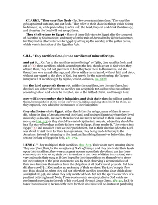CLARKE, "They sacrifice flesh - Bp. Newcome translates thus: “They sacrifice
gifts appointed unto me, and eat flesh.” They offer to their idols the things which belong
to Jehovah; or, while pretending to offer unto the Lord, they eat and drink idolatrously;
and therefore the Lord will not accept them.
They shall return to Egypt - Many of them did return to Egypt after the conquest
of Palestine by Shalmaneser, and many after the ruin of Jerusalem by Nebuchadnezzar;
but they had in effect returned to Egypt by setting up the worship of the golden calves,
which were in imitation of the Egyptian Apis.
GILL, "They sacrifice flesh for the sacrifices of mine offerings,
and eat it,.... Or, "as to the sacrifices mine offerings" or "gifts, they sacrifice flesh, and
eat it" (o); these sacrifices, which, according to the law, should given to God when they
offered them, they did not give them to him, they took them to themselves, and ate
them; they were carnal offerings, and offered with a carnal mind, without faith and piety,
without any regard to the glory of God, but merely for the sake of caring: the Targum
interprets it of sacrifices got by rapine, which God hates, Isa_61:8;
but the Lord accepteth them not; neither the sacrifices, nor the sacrificers, but
despised and abhorred them; no sacrifice was acceptable to God but what was offered
according to law, and where he directed, and in the faith of Christ, and through him:
now will he remember their iniquities, and visit their sins; he will not pardon
them, but punish for them; so far were their sacrifices making atonement for them, as
they expected, they added to the measure of their iniquities:
they shall return into Egypt; either flee thither for refuge, many of them it seems
did, when the king of Assyria entered their land, and besieged Samaria; where they lived
miserably, as in exile, and were there buried, and never returned to their own land any
more; see Hos_9:3; or they should be carried captive into Assyria, where they should be
in a like state of bondage as their fathers were in Egypt. Some render it, "they return into
Egypt" (p); and consider it not as their punishment, but as their sin; that when the Lord
was about to visit them for their transgressions, they being made tributary to the
Assyrians, instead of returning to the Lord, and humbling themselves before him, they
sent to the king of Egypt for help, 2Ki_17:4.
HE RY, " They multiplied their sacrifices, Hos_8:13. Their altars were smoking altars:
They sacrificed flesh for the sacrifices of God's offerings, and they celebrated their feasts
upon their sacrifices; they were at a great expense upon their devotions, and (as those
commonly are who set up their own inventions in the room of divine institutions) were
very zealous in their way; as if they hoped by their impositions on themselves to atone
for the contempt of the great atonement, and by their observing a ceremonial law of
their own to excuse themselves from the obligation of all God's moral precepts. But how
did they speed? [1.] God makes no reckoning of their services: The Lord accepts them
not. How should he, when they did not offer their sacrifice upon that altar which alone
sanctified the gift, and when they only sacrificed flesh, but not the spiritual sacrifice of a
penitent believing heart? Note, Those services only are acceptable to God which are
performed according to the rule of his word, and through Jesus Christ, 1Pe_2:5. [2.] He
takes that occasion to reckon with them for their sins; now will he, instead of pardoning
 