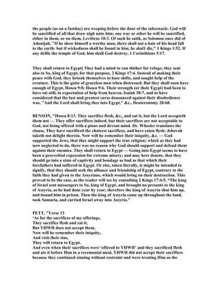 the people (as on a fastday) are weeping before the door of the tabernacle. God will
be sanctified of all that draw nigh unto him; one way or other he will be sanctified,
either in them, or on them, Leviticus 10:3. Of such he saith, as Solomon once did of
Adonijah, "If he show himself a worthy man, there shall not a hair of his head fall
to the earth: but if wickedness shall be found in him, he shal1 die," 1 Kings 1:52. If
any defile the temple of God, him shall God destroy, 1 Corinthians 3:17.
They shall return to Egypt] They had a mind to run thither for refuge; they sent
also to So, king of Egypt, for that purpose, 2 Kings 17:4. Instead of making their
peace with God, they betook themselves to base shifts, and sought help of the
creature. This is the guise of graceless men when distressed. But they shall soon have
enough of Egypt, Hosea 9:8; Hosea 9:6. Their strength (or their Egypt) had been to
have sat still, in expectation of help from heaven, Isaiah 30:7, and to have
considered that the last and greatest curse denounced against their disobedience
was, "And the Lord shall bring thee into Egypt," &c., Deuteronomy 28:68.
BE SO , "Hosea 8:13. They sacrifice flesh, &c., and eat it, but the Lord accepteth
them not — They offer sacrifices indeed, but their sacrifices are not acceptable to
God, not being offered with a pious and devout mind. Dr. Wheeler translates the
clause, They have sacrificed the choicest sacrifices, and have eaten flesh: Jehovah
taketh not delight therein. ow will he remember their iniquity, &c. — God
supported the Jews, that they might support the true religion; which as they had
now neglected to do, there was no reason why God should support and defend them
against their enemies. They shall return to Egypt — Going into Egypt seems to have
been a proverbial expression for extreme misery; and may here denote, that they
should go into a state of captivity and bondage as bad as that which their
forefathers had suffered in Egypt. Or else, taken literally, it might be intended to
signify, that they should seek the alliance and friendship of Egypt, contrary to the
faith they had given to the Assyrians, which would bring on their destruction. This
proved to be the case, as the reader will see by consulting 2 Kings 17:4-5, “The king
of Israel sent messengers to So, king of Egypt, and brought no presents to the king
of Assyria, as he had done year by year; therefore the king of Assyria shut him up,
and bound him in prison. Then the king of Assyria came up throughout the land,
took Samaria, and carried Israel away into Assyria.”
PETT, "Verse 13
‘As for the sacrifices of my offerings,
They sacrifice flesh and eat it,
But YHWH does not accept them,
ow will he remember their iniquity,
And visit their sins,
They will return to Egypt.
And even when their sacrifices were ‘offered to YHWH’ and they sacrificed flesh
and ate it before Him in a ceremonial meal, YHWH did not accept their sacrifices
because they continued sinning without restraint and were treating Him as the
 
