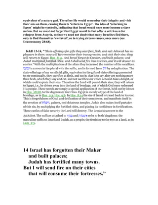 equivalent of a nature god. Therefore He would remember their iniquity and visit
their sins on them, causing them to ‘return to Egypt’. The idea of ‘returning to
Egypt’ might be symbolic, indicating that Israel would once more become a slave
nation. But we must not forget that Egypt would in fact offer a safe haven for
refugees from Assyria, so that we need not doubt that many Israelites fled there,
only to find themselves ‘enslaved’, or in trying circumstances, once more (see
Deuteronomy 28:68).
K&D 13-14, "“Slain-offerings for gifts they sacrifice; flesh, and eat: Jehovah has no
pleasure in them: now will He remember their transgression, and visit their sins: they
will return to Egypt. Hos_8:14. And Israel forgot its Creator, and built palaces: and
Judah multiplied fortified cities: and I shall send fire into its cities, and it will devour its
castles.” With the multiplication of the altars they increased the number of the sacrifices.
‫י‬ ַ‫ב‬ ָ‫ה‬ ְ‫ב‬ ַ‫ה‬ is a noun in the plural with the suffix, and is formed from ‫יהב‬ by reduplication. The
slain-offerings of my sacrificial gifts, equivalent to the gifts of slain-offerings presented
to me continually, they sacrifice as flesh, and eat it; that is to say, they are nothing more
than flesh, which they slay and eat, and not sacrifices in which Jehovah takes delight, or
which could expiate their sins. Therefore the Lord will punish their sins; they will return
to Egypt, i.e., be driven away into the land of bondage, out of which God once redeemed
His people. These words are simply a special application of the threat, held out by Moses
in Deu_28:68, to the degenerate ten tribes. Egypt is merely a type of the land of
bondage, as in Hos_9:3, Hos_9:6. In Hos_8:14 the sin of Israel is traced back to its root.
This is forgetfulness of God, and deification of their own power, and manifests itself in
the erection of ‫ּות‬‫ל‬ ָ‫יכ‬ ֵ‫,ה‬ palaces, not idolatrous temples. Judah also makes itself partaker
of this sin, by multiplying the fortified cities, and placing its confidence in fortifications.
These castles of false security the Lord will destroy. The 'armânōth answer to the
hēkhâloth. The suffixes attached to ‫יו‬ ָ‫ר‬ ָ‫ע‬ ְ and ָ‫יה‬ ֶ‫ּת‬‫נ‬ ְ‫מ‬ ְ‫ר‬ፍ refer to both kingdoms: the
masculine suffix to Israel and Judah, as a people; the feminine to the two as a land, as in
Lam_2:5.
14 Israel has forgotten their Maker
and built palaces;
Judah has fortified many towns.
But I will send fire on their cities
that will consume their fortresses.”
 