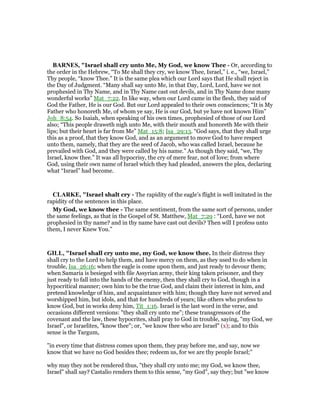 BAR ES, "Israel shall cry unto Me, My God, we know Thee - Or, according to
the order in the Hebrew, “To Me shall they cry, we know Thee, Israel,” i. e., “we, Israel,”
Thy people, “know Thee.” It is the same plea which our Lord says that He shall reject in
the Day of Judgment. “Many shall say unto Me, in that Day, Lord, Lord, have we not
prophesied in Thy Name, and in Thy Name cast out devils, and in Thy Name done many
wonderful works” Mat_7:22. In like way, when our Lord came in the flesh, they said of
God the Father, He is our God. But our Lord appealed to their own consciences; “It is My
Father who honoreth Me, of whom ye say, He is our God, but ye have not known Him”
Joh_8:54. So Isaiah, when speaking of his own times, prophesied of those of our Lord
also; “This people draweth nigh unto Me, with their mouth and honoreth Me with their
lips; but their heart is far from Me” Mat_15:8; Isa_29:13. “God says, that they shall urge
this as a proof, that they know God, and as an argument to move God to have respect
unto them, namely, that they are the seed of Jacob, who was called Israel, because he
prevailed with God, and they were called by his name.” As though they said, “we, Thy
Israel, know thee.” It was all hypocrisy, the cry of mere fear, not of love; from where
God, using their own name of Israel which they had pleaded, answers the plea, declaring
what “Israel” had become.
CLARKE, "Israel shalt cry - The rapidity of the eagle’s flight is well imitated in the
rapidity of the sentences in this place.
My God, we know thee - The same sentiment, from the same sort of persons, under
the same feelings, as that in the Gospel of St. Matthew, Mat_7:29 : “Lord, have we not
prophesied in thy name? and in thy name have cast out devils? Then will I profess unto
them, I never Knew You.”
GILL, "Israel shall cry unto me, my God, we know thee. In their distress they
shall cry to the Lord to help them, and have mercy on them, as they used to do when in
trouble, Isa_26:16; when the eagle is come upon them, and just ready to devour them;
when Samaria is besieged with file Assyrian army, their king taken prisoner, and they
just ready to fall into the hands of the enemy, then they shall cry to God, though in a
hypocritical manner; own him to be the true God, and claim their interest in him, and
pretend knowledge of him, and acquaintance with him; though they have not served and
worshipped him, but idols, and that for hundreds of years; like others who profess to
know God, but in works deny him, Tit_1:16. Israel is the last word in the verse, and
occasions different versions: "they shall cry unto me"; these transgressors of the
covenant and the law, these hypocrites, shall pray to God in trouble, saying, "my God, we
Israel", or Israelites, "know thee"; or, "we know thee who are Israel" (x); and to this
sense is the Targum,
"in every time that distress comes upon them, they pray before me, and say, now we
know that we have no God besides thee; redeem us, for we are thy people Israel;''
why may they not be rendered thus, "they shall cry unto me; my God, we know thee,
Israel" shall say? Castalio renders them to this sense, "my God", say they; but "we know
 