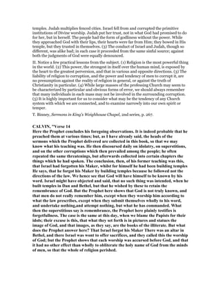 temples. Judah multiplies fenced cities. Israel fell from and corrupted the primitive
institutions of Divine worship. Judah put her trust, not in what God had promised to do
for her, but in herself. The people had the form of godliness without the power. While
they approached God with their lips, their hearts were far from Him; they bowed in His
temple, but they trusted in themselves. (3) The conduct of Israel and Judah, though so
different, was alike bad; in each case it proceeded from the same sinful source; against
both the judgments of God were equally denounced.
II. Notice a few practical lessons from the subject. (1) Religion is the most powerful thing
in the world. (2) This power, the strongest in itself over the human mind, is exposed by
the heart to the greatest perversion, and that in various and opposite directions. (3) The
liability of religion to corruption, and the power and tendency of men to corrupt it, are
no presumption against the reality of religion in general, or against the truth of
Christianity in particular. (4) While large masses of the professing Church may seem to
be characterized by particular and obvious forms of error, we should always remember
that many individuals in each mass may not be involved in the surrounding corruption.
(5) It is highly important for us to consider what may be the tendency of any Church
system with which we are connected, and to examine narrowly into our own spirit or
temper.
T. Binney, Sermons in King’s Weighhouse Chapel, 2nd series, p. 267.
CALVI , "Verse 14
Here the Prophet concludes his foregoing observations. It is indeed probable that he
preached them at various times; but, as I have already said, the heads of the
sermons which the Prophet delivered are collected in this book, so that we may
know what his teaching was. He then discoursed daily on idolatry, on superstitions,
and on the other corruptions which then prevailed among the people; he often
repeated the same threatenings, but afterwards collected into certain chapters the
things which he had spoken. The conclusion, then, of his former teaching was this,
that Israel had forgotten his Maker, whilst for himself he had been building temples
He says, that he forgot his Maker by building temples because he followed not the
directions of the law. We hence see that God will have himself to be known by his
word. Israel might have objected and said, that no such thing was intended, when he
built temples in Dan and Bethel, but that he wished by these to retain the
remembrance of God. But the Prophet here shows that God is not truly known, and
that men do not really remember him, except when they worship him according to
what the law prescribes, except when they submit themselves wholly to his word,
and undertake nothing,and attempt nothing, but what he has commanded. What
then the superstitious say is remembrance, the Prophet here plainly testifies is
forgetfullness. The case is the same at this day, when we blame the Papists for their
idols; their excuse is this, that what they set forth is in pictures and statues the
image of God, and that images, as they say, are the books of the illiterate. But what
does the Prophet answer here? That Israel forgot his Maker There was an altar in
Bethel, and there Israel was wont to offer sacrifices, and they called this the worship
of God; but the Prophet shows that each worship was accursed before God, and that
it had no other effect than wholly to obliterate the holy name of God from the minds
of men, so that the whole of religion perished.
 