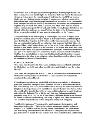 Remarkable then is this passage; for the Prophet says, that the people forgot God
their Maker, when they built temples for themselves But what was in the temples so
vicious, as to take away the remembrance of God from the world? Even because
God would have but one temple and altar. If a reason was asked, a reason might
indeed have been given; but the people ought to have acquiesced in the command of
God. Though God may not show why he commands this or that, it is enough that we
ought to obey his word. ow, then, it appears, that when Israel built for himself
various temples, he departed from God, and for this reason, because he followed not
the rule of the law, and kept not himself within the limits of the divine command.
Hence it was to forget God. We now apprehend the object of the Prophet.
Though then they were wont to glory in their temples, and there to display their
pomp and splendor, and proudly to delight in their superstitions, yet the Prophet
says, that they had forgotten their Creator, and for this reason only, because they
had not continued in his law. He says, that they had forgotten God their Maker; by
the word Maker, the Prophet alludes not to God as the framer of the world and the
creator of men, but he applies it to the condition of the people. For, as we well know,
the favor of God had been peculiar towards that people; he had not only made them,
as a part of the human race, but also formed them a people to himself. Since then
God had thus intended them to be devoted to him, the Prophet here increases and
enhances their sin, when he says, that they obeyed not his word, but followed their
own devices and depraved imaginations.
COFFMA , "Verse 14
"For Israel hath forgotten his Maker, and builded palaces; and Judah multiplied
fortified cities: but I will send a fire upon his cities, and it shall devour the castles
thereof."
"For Israel hath forgotten his Maker ..." This is a reference to God as the creator of
the human race in general, also to the fact of God's special intervention in the
creation of the nation of Israel.
Critics intent upon plastering up the Bible with their own varieties of scissors and
paste jobs sometimes attempt to delete this verse because of its reference to Judah;
but Judah belongs here. That portion of Israel was not very far behind the northern
kingdom in their apostasy; and it would be but a relatively short time before Judah
also would suffer from the heel of the invader and the reduction to captivity already
determined for Ephraim. or is this the only time that Judah appears in the
prophecy, being never very far out of view in everything that Hosea wrote. There is
no textual evidence whatever of any such thing as a gloss here. Mays indicated that
"no confident argument" can sustain allegations of any such thing.[27]
"And builded palaces ..." This may not be a reference merely to spacious and
luxurious dwellings; for, "The word translated palaces may equally well mean
temples."[28] The Hebrew word literally means "great houses" or "great house,"
and was usually applied either to the residence of a king or to the temple of some
god. If the latter is meant, it would indicate that Israel had entrenched and fortified
 