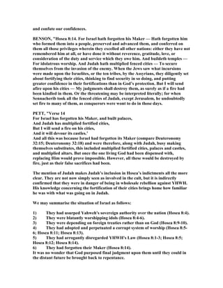 and confute our confidences.
BE SO , "Hosea 8:14. For Israel hath forgotten his Maker — Hath forgotten him
who formed them into a people, preserved and advanced them, and conferred on
them all those privileges wherein they excelled all other nations: either they have not
remembered him at all, or have done it without reverence, gratitude, love, or
consideration of the duty and service which they owe him. And buildeth temples —
For idolatrous worship. And Judah hath multiplied fenced cities — To secure
themselves from the invasion of the enemy. When the Jews saw what incursions
were made upon the Israelites, or the ten tribes, by the Assyrians, they diligently set
about fortifying their cities, thinking to find security in so doing, and putting
greater confidence in their fortifications than in God’s protection. But I will send
afire upon his cities — My judgments shall destroy them, as surely as if a fire had
been kindled in them. Or the threatening may be interpreted literally; for when
Sennacherib took all the fenced cities of Judah, except Jerusalem, he undoubtedly
set fire to many of them, as conquerors were wont to do in those days.
PETT, "Verse 14
For Israel has forgotten his Maker, and built palaces,
And Judah has multiplied fortified cities,
But I will send a fire on his cities,
And it will devour its castles.’
And all this was because Israel had forgotten its Maker (compare Deuteronomy
32:15; Deuteronomy 32:18) and were therefore, along with Judah, busy making
themselves substitutes, this included multiplied fortified cities, palaces and castles,
and multiplied altars. But once the one living God had been dispensed with,
replacing Him would prove impossible. However, all these would be destroyed by
fire, just as their false sacrifices had been.
The mention of Judah makes Judah’s inclusion in Hosea’s indictments all the more
clear. They are not now simply seen as involved in the cult, but it is indirectly
confirmed that they were in danger of being in wholesale rebellion against YHWH.
His knowledge concerning the fortification of their cities brings home how familiar
he was with what was going on in Judah.
We may summarise the situation of Israel as follows:
1) They had usurped Yahweh's sovereign authority over the nation (Hosea 8:4).
2) They were blatantly worshipping idols (Hosea 8:4-6).
3) They were depending on foreign treaties rather than on God (Hosea 8:9-10).
4) They had adopted and perpetuated a corrupt system of worship (Hosea 8:5-
6; Hosea 8:11; Hosea 8:13).
5) They had arrogantly disregarded YHWH's Law (Hosea 8:1-3; Hosea 8:5;
Hosea 8:12; Hosea 8:14).
6) They had forgotten their Maker (Hosea 8:14).
It was no wonder that God purposed final judgment upon them until they could in
the distant future be brought back to repentance.
 