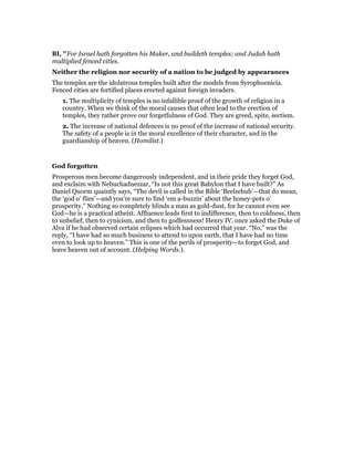 BI, "For Israel hath forgotten his Maker, and buildeth temples; and Judah hath
multiplied fenced cities.
Neither the religion nor security of a nation to be judged by appearances
The temples are the idolatrous temples built after the models from Syrophoenicia.
Fenced cities are fortified places erected against foreign invaders.
1. The multiplicity of temples is no infallible proof of the growth of religion in a
country. When we think of the moral causes that often lead to the erection of
temples, they rather prove our forgetfulness of God. They are greed, spite, sectism.
2. The increase of national defences is no proof of the increase of national security.
The safety of a people is in the moral excellence of their character, and in the
guardianship of heaven. (Homilist.)
God forgotten
Prosperous men become dangerously independent, and in their pride they forget God,
and exclaim with Nebuchadnezzar, “Is not this great Babylon that I have built?” As
Daniel Quorm quaintly says, “The devil is called in the Bible ‘Beelzebub’—that do mean,
the ‘god o’ flies’—and you’re sure to find ‘em a-buzzin’ about the honey-pots o’
prosperity.” Nothing so completely blinds a man as gold-dust, for he cannot even see
God—he is a practical atheist. Affluence leads first to indifference, then to coldness, then
to unbelief, then to cynicism, and then to godlessness! Henry IV. once asked the Duke of
Alva if he had observed certain eclipses which had occurred that year. “No,” was the
reply, “I have had so much business to attend to upon earth, that I have had no time
even to look up to heaven.” This is one of the perils of prosperity—to forget God, and
leave heaven out of account. (Helping Words.).
 