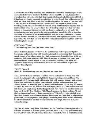 Lord relates what they would do, and what the Israelites had already begun to do;
and in the latter verse he shows that their labour would be in vain, because they
ever cherished wickedness in their hearts, and falsely pretended the name of God, as
it has been previously observed, even in their prayers. Israel, then will cry to me, My
God, we know thee. Thus hypocrites confidently profess the name of God, and with
a lofty air affirm that they are God’s people; but God laughs to scorn all this
boasting, as it is vain, and worthy of derision. They will then cry to me; and then he
imitates their cries, My God, we know thee When hypocrites, as if they were the
friends of God, cover themselves with his shadow, and profess to act under his
guardianship, and also boast at the same time of their knowledge of true doctrine,
and boast of faith and of the worship of God; be it so, he says, that these cries are
uttered by their mouths, yet facts speak differently, and reprove and expose their
hypocrisy. We now then see how these two verses are connected together, and what
is the Prophet’s object.
COFFMA , "Verse 2
"They shall cry unto God, We Israel know thee."
Israel itself thus became a witness to the fact that they indeed possessed prior
knowledge and relationship with God; but, instead of conforming their lives to the
requirements of such knowledge, they had presumptuously decided that it did not
make any difference what they did. There is no need to suppose that Israel was
insincere in this frantic appeal to God in their final extremity; but when the
Assyrians were already at the border, it was far too late for them to plead for
further days of grace.
TRAPP, "Verse 2
Hosea 8:2 Israel shall cry unto me, My God, we know thee.
Ver. 2. Israel shall cry unto me] It is their course and custom to do so; they will
needs do it, though I take no delight in it. Hypocrisy is impudent, as Hosea 5:6,
Jeremiah 3:4-5. o, nay, but it will despite God with seeming honour; and present
him with a ludibrious devotion. Israel, though revolted and degenerated into
Jezreel, Hosea 1:4, shall cry, yea, cry aloud, vociferabuntur, cry till they are hoarse,
as criers do; and unto me, but not with their heart, Hosea 7:14. It is but clamor sine
fide fatuus, an empty ring, that God regards not. For, "not every one that saith unto
him, Lord, Lord," &c., Matthew 7:21. Many lean upon the Lord and say, "Is not
the Lord among us? none evil can come unto us," Micah 3:11, who yet shall hear,
Discedite, Avaunt, ye workers of iniquity; I know you not. Woe then to all profligate
professors, carnal gospellers; their prayers shall not profit them, neither shall they
be a button the better for their loud cries to the most High, Proverbs 1:28, and
odious fawnings.
My God, we know thee] When their hearts are far from him. Of such pretenders to
him and his truth it is that the apostle speaketh, Titus 1:16, "They profess that they
know God" (which yet God denies, Hosea 4:1; Hosea 5:4), "but in works they deny
 