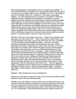 him; being abominable, and disobedient, and to every good work reprobate." To
come and call God Father, the guide of our youth, and then to fall to sin, this is to do
as evil as we can; we cannot easily do worse, Jeremiah 3:4-5. To cry, "The temple of
the Lord, The temple of the Lord," and then to "steal, murder, and commit
adultery.," &c., this is painted hypocrisy, Jeremiah 7:4; Jeremiah 7:9. When men
shall take sanctuary, and think to save themselves from danger by a form of
godliness (as the Jews fable that Og, king of Bashan, escaped in the flood by riding
astride upon the Ark) when they are perfect strangers to the power of it, this is to
hasten and heap up wrath, Job 36:13. Religion, as it is the best armour, so the worst
cloak; and will serve hypocrites as the disguise Ahab put on, and perished. Castalio
maketh this last clause to be the speech of the blessed Trinity, We know thee, O
Israel: q.d. Though thou collogue and cry, My God; yet we know thine hypocrisy
and the naughtiness of thy heart. But the former sense is better, though the placing
of the word Israel in the end of the verse seem to favour this; for thus it runs in the
Hebrew, "To me they shall cry, My God, we know thee, Israel."
BE SO , "Hosea 8:2-4. Israel shall cry unto me — amely, when calamities come
upon them, My God, we know thee — Thou art our God in covenant with us, and
we make profession of thy name, and own thee for the only true God: see Matthew
7:21-22. Israel hath cast off the thing that is good — They have not walked
agreeably to their profession, but have cast off obedience to my laws. This is a
declaration, that all the worship of Israel, or their crying, My God, was vain, since
their actions were wicked, or they had cast off what was good. Christ has made a
declaration to the same purpose, to warn us of falling into the like error, in the
passage above referred to. They have set up kings — Made a defection from the
house of David, formed themselves into a distinct kingdom, and chosen what kings
and governors they pleased, without ever asking my advice or consent. ot by me —
ot by my warrant or order. Shallum, and Menahem, and Pekah, usurped the
kingdom by murder and treason, 2 Kings 15:13-14; 2 Kings 15:25, not by any
declaration of God’s will, as Jeroboam and Jehu did; nor were any of the kings
between Jeroboam and Jehu, nor any after the posterity of Jehu, made by God’s
appointment. They have made princes and I knew it not — They have appointed
judges, or magistrates, such as I approved not of, and had no hand in raising up to
that dignity. Of their silver, &c., they have made themselves idols — They have
abused their wealth to idolatry, which will be the occasion of their destruction: see
Hosea 2:8.
SIMEO , "THE DA GER OF FALSE CO FIDE CE
Hosea 8:2-3. Israel shall cry unto me, My God, we know thee. Israel hath cast off the
thing that is good: the enemy shall pursue him.
THERE is not a more intimate connexion between any two things than between sin
and misery. However specious an appearance any hypocrite may make in the world,
God, who sees his heart, will sooner or later expose and punish his hypocrisy. The
Israelites on different occasions professed to repent, and to return to God: but they
were “as a deceitful bow,” that effected not the purpose for which it seemed to be
 
