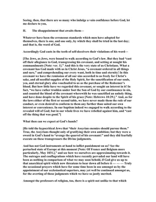 Seeing, then, that there are so many who indulge a vain confidence before God, let
me declare to you,
II. The disappointment that awaits them—
Whatever have been the erroneous standards which men have adopted for
themselves, there is one, and one only, by which they shall be tried in the last day;
and that is, the word of God.
Accordingly God casts in the teeth of self-deceivers their violations of his word—
[The Jews, as Jews, were bound to walk according to God’s law. But they had “cast
off their allegiance to God, transgressing his covenant, and setting at nought his
commandments [ ote: ver. 1].” And this is the very state of us Christians. What a
covenant has God made with us in Christ Jesus, “a covenant ordered in all things
and sure,” and comprehending our every want, both in time and eternity! In this
covenant we have the remission of all our sins accorded to us freely for Christ’s
sake, and all needful supplies of the Holy Spirit, for the sanctification of our souls,
yea, and eternal glory also vouchsafed to us as the purchase of the Redeemer’s
blood. But how little have we regarded this covenant, or sought an interest in it! In
fact, “we have rather trodden under foot the Son of God by our continuance in sin,
and counted the blood of the covenant wherewith he was sanctified an unholy thing,
and have done despite to the Spirit of his grace [ ote: Hebrews 10:29.].” And, as for
the laws either of the first or second table, we have never made them the rule of our
conduct, or even desired to conform to them any further than suited our own
interest or convenience. In our baptism indeed we engaged to walk according to the
revealed will of God; but in our whole lives we have rebelled against him, and “cast
off the thing that was good.”]
What then can we expect at God’s hands?
[He told the hypocritical Jews that “their Assyrian enemies should pursue them.”
True, the Assyrians thought only of gratifying their own ambition; but they were a
sword in God’s hand to “avenge the quarrel of his covenant:” and they did fearfully
execute on these transgressors the Divine judgments.
And has not God instruments at hand to inflict punishment on us? See the
perturbed state of Europe at this moment [ ote: Of France and Belgium more
particularly, May 1831.],” and see how we ourselves are approximating towards it.
The outrages and conflagrations which have recently pervaded our land will have
been as nothing in comparison of what we may soon behold, if God give us up to
that anarchical spirit which now threatens to bear down all before it — — — Truly
the occasional prayers which have for some time been in use amongst us by the
appointment of our ecclesiastical superiors, may yet well be continued amongst us,
for the averting of those judgments which we have so justly merited.
Amongst the professors of religion, too, there is a spirit not unlike to that which
 