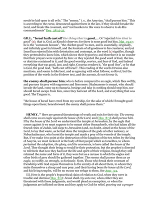 needs be laid open to all evils.” The “enemy,” i. e., the Assyrian, “shall pursue him.” This
is according to the curse, denounced against them in the law, if they should forsake the
Lord, and break His covenant, and “not hearken to His voice to observe to do His
commandments” Deu_28:15-25.
GILL, "Israel hath cast off the thing that is good,.... Or "rejected him that is
good" (y); that is, God, as Kimchi observes; for there is none good but him, Mat_19:17;
he is the "summum bonum", "the chiefest good" to men, and is essentially, originally,
and infinitely good in himself, and the fountain of all goodness to his creatures; and yet
Israel has rejected him with detestation and contempt, as the word (z) signifies, though
they pretended to know him, which shows their hypocrisy; and therefore it is no wonder
that their prayers were rejected by him: or they rejected the good word of God, the law,
or doctrine contained in it, and the good worship, service, and fear of God, and indeed
everything that was good, just, and right. Cocceius renders it, "the good One", or he that
is God, the good God, "hath cast off Israel". This reading of the words Drusius also
mentions, and seems to like best, and as agreeing with what follows; so Rivet; but the
position of the words in the Hebrew text, and the accents, do not favour it;
the enemy shall pursue him; who is before compared to an eagle, which flies swiftly,
and pursues its prey with eagerness and fierceness: Shalmaneser is meant, who should
invade the land, come up to Samaria, besiege and take it; nothing should stop him, nor
should Israel escape from him, since they had cast off the Lord, and everything that was
good. The Targum is,
"the house of Israel have erred from my worship, for the sake of which I brought good
things upon them; henceforward the enemy shall pursue them.''
HE RY, " Here are general threatenings of wrath and ruin for their sin: The enemy
shall come as an eagle against the house of the Lord, and (Hos_8:3) shall pursue him.
If by the house of the Lord we understand the temple at Jerusalem, by the eagle that
comes against it we must suppose to be meant either Sennacherib, who had taken all the
fenced cities of Judah, laid siege to Jerusalem (and, no doubt, aimed at the house of the
Lord, to lay that waste, as he had done the temples of the gods of other nations), or
Nebuchadnezzar, who burnt the temple and made a prey of the vessels of the temple.
But, if we make it to point at the destruction of the kingdom of the ten tribes by the king
of Assyria, we must reckon it is the body of that people which as Israelites, to whom
pertained the adoption, the glory, and the covenants, is here called the house of the
Lord. They thought their being so would be their protection; but the prophet is directed
to tell them that now they had lost the life and spirit of their religion, though they still
retained the name and form of it, they were but as a carcase to which the eagles and
other birds of prey should be gathered together. The enemy shall pursue them as an
eagle, so swiftly, so strongly, so furiously. Note, Those who break their covenant of
friendship with God expose themselves to the enmity of all about them, to whom they
make themselves a cheap and easy prey; and their having been the house of the Lord,
and his living temples, will be no excuse nor refuge to them. See Amo_3:2.
III. Here is the people's hypocritical claim of relation to God, when they were in
trouble and distress (Hos_8:2): Israel shall cry unto me; when either they are
threatened with these judgments, and would plead an exemption, or when the
judgments are inflicted on them and they apply to God for relief, pouring out a prayer
 
