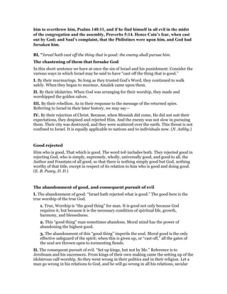 him to overthrow him, Psalms 140:11, and if he find himself in all evil in the midst
of the congregation and the assembly, Proverbs 5:14. Hence Cain’s fear, when cast
out by God; and Saul’s complaint, that the Philistines were upon him, and God had
forsaken him.
BI, "Israel hath cast off the thing that is good: the enemy shall pursue him.
The chastening of them that forsake God
In this short sentence we have at once the sin of Israel and his punishment. Consider the
various ways in which Israel may be said to have “cast off the thing that is good.”
I. By their murmurings. So long as they trusted God’s Word, they continued to walk
safely. When they began to murmur, Amalek came upon them.
II. By their idolatries. When God was arranging for their worship, they made and
worshipped the golden calves.
III. By their rebellion. As in their response to the message of the returned spies.
Referring to Israel in their later history, we may say—
IV. By their rejection of Christ. Because, when Messiah did come, He did not suit their
expectations, they despised and rejected Him. And the enemy was not slow in pursuing
them. Their city was destroyed, and they were scattered over the earth. This threat is not
confined to Israel. It is equally applicable to nations and to individuals now. (N. Ashby.)
Good rejected
Him who is good, That which is good. The word tob includes both. They rejected good in
rejecting God, who is simply, supremely, wholly, universally good, and good to all, the
Author and Fountain of all good, so that there is nothing simply good but God, nothing
worthy of that title, except in respect of its relation to him who is good and doing good.
(E. B. Pusey, D. D.)
The abandonment of good, and consequent pursuit of evil
I. The abandonment of good. “Israel hath rejected what is good.” The good here is the
true worship of the true God.
1. True, Worship is “the good thing” for man. It is good not only because God
requires it, but because it is the necessary condition of spiritual life, growth,
harmony, and blessedness.
2. This “good thing” man sometimes abandons. Moral mind has the power of
abandoning the highest good.
3. The abandonment of this “good thing” imperils the soul. Moral good is the only
effective safeguard of the spirit; when this is given up, or “cast off,” all the gates of
the soul are thrown open to tormenting fiends.
II. The consequent pursuit of evil. “Set up kings, but not by Me.” Reference is to
Jeroboam and his successors. From kings of their own making came the setting up of the
idolatrous calf-worship. So they went wrong in their politics and in their religion. Let a
man go wrong in his relations to God, and he will go wrong in all his relations, secular
 
