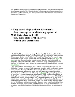 and spiritual, There is nothing in connection with the human race of such transcendent
importance as worship. The religious element is the strongest of all elements, and men
must have a god of some sort, and their god will fashion their character and determine
their destiny. (Homilist.)
4 They set up kings without my consent;
they choose princes without my approval.
With their silver and gold
they make idols for themselves
to their own destruction.
BAR ES, "They have set up kings, but not by ME - God Himself foretold to
Jeroboam by Ahijah the prophet, that He would “rend the kingdom out of the hands of
Solomon, and give ten tribes” to him, “and” would “take” him, “and” he “should reign
according to all that” his soul desired and” should “be king over Israel” 1Ki_11:31, 1Ki_
11:37; and, after the ten tribes had made Jeroboam king, God said by Shemaiah the
prophet to Rehoboam and the two tribes, “Ye shall not go up, nor fight against your
brethren the children of Israel; return every man to his house, for this thing is from Me”
1Ki_12:22-24.
Yet although here, as everywhere, man’s self-will was overruled by God’s will, and
fulfilled it, it was not the less self-will, both in the ten tribes and in Jeroboam. It was so
in the ten tribes. For they cast off Rehoboam, simply of their own mind, because he
would not lessen the taxes, as they prescribed. If he would have consented to their
demands, they would have remained his subjects 1Ki_12:4. “They set up kings, but not
by or through” God, whom they never consulted, nor asked His will about the rules of
the kingdom, or about its relation to the kingdom of Judah, or the house of David. They
referred these matters no more to God, than if there had been no God, or than if He
interfered not in the affairs of man. It was self-will in Jeroboam himself, for he received
the kingdom (which Ahijah told him, he “desired”) not from God, not requiring of him,
how he should undertake it, nor anointed by Him, nor in any way acknowledging Him,
but from the people. And as soon as he had received it, he set up rebellion against God,
in order to establish his kingdom, which he founded in sin, whereby he made Israel to
sin.
 