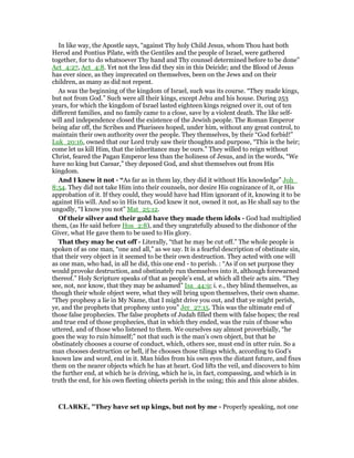 In like way, the Apostle says, “against Thy holy Child Jesus, whom Thou hast both
Herod and Pontius Pilate, with the Gentiles and the people of Israel, were gathered
together, for to do whatsoever Thy hand and Thy counsel determined before to be done”
Act_4:27, Act_4:8. Yet not the less did they sin in this Deicide; and the Blood of Jesus
has ever since, as they imprecated on themselves, been on the Jews and on their
children, as many as did not repent.
As was the beginning of the kingdom of Israel, such was its course. “They made kings,
but not from God.” Such were all their kings, except Jehu and his house. During 253
years, for which the kingdom of Israel lasted eighteen kings reigned over it, out of ten
different families, and no family came to a close, save by a violent death. The like self-
will and independence closed the existence of the Jewish people. The Roman Emperor
being afar off, the Scribes and Pharisees hoped, under him, without any great control, to
maintain their own authority over the people. They themselves, by their “God forbid!”
Luk_20:16, owned that our Lord truly saw their thoughts and purpose, “This is the heir;
come let us kill Him, that the inheritance may be ours.” They willed to reign without
Christ, feared the Pagan Emperor less than the holiness of Jesus, and in the words, “We
have no king but Caesar,” they deposed God, and shut themselves out from His
kingdom.
And I knew it not - “As far as in them lay, they did it without His knowledge” Joh_
8:54. They did not take Him into their counsels, nor desire His cognizance of it, or His
approbation of it. If they could, they would have had Him ignorant of it, knowing it to be
against His will. And so in His turn, God knew it not, owned it not, as He shall say to the
ungodly, “I know you not” Mat_25:12.
Of their silver and their gold have they made them idols - God had multiplied
them, (as He said before Hos_2:8), and they ungratefully abused to the dishonor of the
Giver, what He gave them to be used to His glory.
That they may be cut off - Literally, “that he may be cut off.” The whole people is
spoken of as one man, “one and all,” as we say. It is a fearful description of obstinate sin,
that their very object in it seemed to be their own destruction. They acted with one will
as one man, who had, in all he did, this one end - to perish. : “As if on set purpose they
would provoke destruction, and obstinately run themselves into it, although forewarned
thereof.” Holy Scripture speaks of that as people’s end, at which all their acts aim. “They
see, not, nor know, that they may be ashamed” Isa_44:9; i. e., they blind themselves, as
though their whole object were, what they will bring upon themselves, their own shame.
“They prophesy a lie in My Name, that I might drive you out, and that ye might perish,
ye, and the prophets that prophesy unto you” Jer_27:15. This was the ultimate end of
those false prophecies. The false prophets of Judah filled them with false hopes; the real
and true end of those prophecies, that in which they ended, was the ruin of those who
uttered, and of those who listened to them. We ourselves say almost proverbially, “he
goes the way to ruin himself;” not that such is the man’s own object, but that he
obstinately chooses a course of conduct, which, others see, must end in utter ruin. So a
man chooses destruction or hell, if he chooses those tilings which, according to God’s
known law and word, end in it. Man bides from his own eyes the distant future, and fixes
them on the nearer objects which he has at heart. God lifts the veil, and discovers to him
the further end, at which he is driving, which he is, in fact, compassing, and which is in
truth the end, for his own fleeting obiects perish in the using; this and this alone abides.
CLARKE, "They have set up kings, but not by me - Properly speaking, not one
 