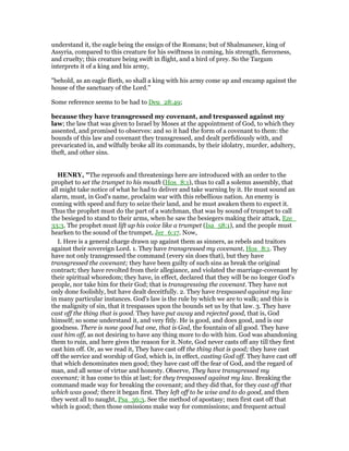 understand it, the eagle being the ensign of the Romans; but of Shalmaneser, king of
Assyria, compared to this creature for his swiftness in coming, his strength, fierceness,
and cruelty; this creature being swift in flight, and a bird of prey. So the Targum
interprets it of a king and his army,
"behold, as an eagle flieth, so shall a king with his army come up and encamp against the
house of the sanctuary of the Lord.''
Some reference seems to be had to Deu_28:49;
because they have transgressed my covenant, and trespassed against my
law; the law that was given to Israel by Moses at the appointment of God, to which they
assented, and promised to observes: and so it had the form of a covenant to them: the
bounds of this law and covenant they transgressed, and dealt perfidiously with, and
prevaricated in, and wilfully broke all its commands, by their idolatry, murder, adultery,
theft, and other sins.
HE RY, "The reproofs and threatenings here are introduced with an order to the
prophet to set the trumpet to his mouth (Hos_8:1), thus to call a solemn assembly, that
all might take notice of what he had to deliver and take warning by it. He must sound an
alarm, must, in God's name, proclaim war with this rebellious nation. An enemy is
coming with speed and fury to seize their land, and he must awaken them to expect it.
Thus the prophet must do the part of a watchman, that was by sound of trumpet to call
the besieged to stand to their arms, when he saw the besiegers making their attack, Eze_
33:3. The prophet must lift up his voice like a trumpet (Isa_58:1), and the people must
hearken to the sound of the trumpet, Jer_6:17. Now,
I. Here is a general charge drawn up against them as sinners, as rebels and traitors
against their sovereign Lord. 1. They have transgressed my covenant, Hos_8:1. They
have not only transgressed the command (every sin does that), but they have
transgressed the covenant; they have been guilty of such sins as break the original
contract; they have revolted from their allegiance, and violated the marriage-covenant by
their spiritual whoredom; they have, in effect, declared that they will be no longer God's
people, nor take him for their God; that is transgressing the covenant. They have not
only done foolishly, but have dealt deceitfully. 2. They have trespassed against my law
in many particular instances. God's law is the rule by which we are to walk; and this is
the malignity of sin, that it trespasses upon the bounds set us by that law. 3. They have
cast off the thing that is good. They have put away and rejected good, that is, God
himself; so some understand it, and very fitly. He is good, and does good, and is our
goodness. There is none good but one, that is God, the fountain of all good. They have
cast him off, as not desiring to have any thing more to do with him. God was abandoning
them to ruin, and here gives the reason for it. Note, God never casts off any till they first
cast him off. Or, as we read it, They have cast off the thing that is good; they have cast
off the service and worship of God, which is, in effect, casting God off. They have cast off
that which denominates men good; they have cast off the fear of God, and the regard of
man, and all sense of virtue and honesty. Observe, They have transgressed my
covenant; it has come to this at last; for they trespassed against my law. Breaking the
command made way for breaking the covenant; and they did that, for they cast off that
which was good; there it began first. They left off to be wise and to do good, and then
they went all to naught, Psa_36:3. See the method of apostasy; men first cast off that
which is good; then those omissions make way for commissions; and frequent actual
 