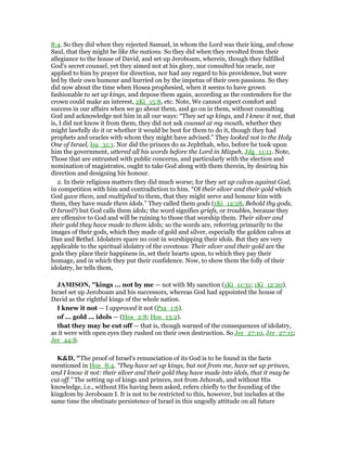 8:4. So they did when they rejected Samuel, in whom the Lord was their king, and chose
Saul, that they might be like the nations. So they did when they revolted from their
allegiance to the house of David, and set up Jeroboam, wherein, though they fulfilled
God's secret counsel, yet they aimed not at his glory, nor consulted his oracle, nor
applied to him by prayer for direction, nor had any regard to his providence, but were
led by their own humour and hurried on by the impetus of their own passions. So they
did now about the time when Hosea prophesied, when it seems to have grown
fashionable to set up kings, and depose them again, according as the contenders for the
crown could make an interest, 2Ki_15:8, etc. Note, We cannot expect comfort and
success in our affairs when we go about them, and go on in them, without consulting
God and acknowledge not him in all our ways: “They set up kings, and I knew it not, that
is, I did not know it from them, they did not ask counsel at my mouth, whether they
might lawfully do it or whether it would be best for them to do it, though they had
prophets and oracles with whom they might have advised.” They looked not to the Holy
One of Israel, Isa_31:1. Nor did the princes do as Jephthah, who, before he took upon
him the government, uttered all his words before the Lord in Mizpeh, Jdg_11:11. Note,
Those that are entrusted with public concerns, and particularly with the election and
nomination of magistrates, ought to take God along with them therein, by desiring his
direction and designing his honour.
2. In their religious matters they did much worse; for they set up calves against God,
in competition with him and contradiction to him. “Of their silver and their gold which
God gave them, and multiplied to them, that they might serve and honour him with
them, they have made them idols.” They called them gods (1Ki_12:28, Behold thy gods,
O Israel!) but God calls them idols; the word signifies griefs, or troubles, because they
are offensive to God and will be ruining to those that worship them. Their silver and
their gold they have made to them idols; so the words are, referring primarily to the
images of their gods, which they made of gold and silver, especially the golden calves at
Dan and Bethel. Idolaters spare no cost in worshipping their idols. But they are very
applicable to the spiritual idolatry of the covetous: Their silver and their gold are the
gods they place their happiness in, set their hearts upon, to which they pay their
homage, and in which they put their confidence. Now, to show them the folly of their
idolatry, he tells them,
JAMISO , "kings ... not by me — not with My sanction (1Ki_11:31; 1Ki_12:20).
Israel set up Jeroboam and his successors, whereas God had appointed the house of
David as the rightful kings of the whole nation.
I knew it not — I approved it not (Psa_1:6).
of ... gold ... idols — (Hos_2:8; Hos_13:2).
that they may be cut off — that is, though warned of the consequences of idolatry,
as it were with open eyes they rushed on their own destruction. So Jer_27:10, Jer_27:15;
Jer_44:8.
K&D, "The proof of Israel's renunciation of its God is to be found in the facts
mentioned in Hos_8:4. “They have set up kings, but not from me, have set up princes,
and I know it not: their silver and their gold they have made into idols, that it may be
cut off.” The setting up of kings and princes, not from Jehovah, and without His
knowledge, i.e., without His having been asked, refers chiefly to the founding of the
kingdom by Jeroboam I. It is not to be restricted to this, however, but includes at the
same time the obstinate persistence of Israel in this ungodly attitude on all future
 