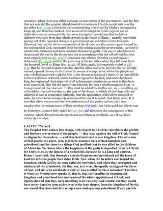 occasions, when there was either a change or usurpation of the government. And the fact
that not only did the prophet Ahijah foretel to Jeroboam I that he would rule over the
ten tribes (1Ki_11:30.), but Jehu was anointed king over Israel by Elisha's command (2
Kings 9), and therefore both of them received the kingdom by the express will of
Jehovah, is not at variance with this, so as to require the solution that we have a
different view here from that which prevails in the books of Kings, - namely, one which
sprang out of the repeated changes of government and anarchies in this kingdom
(Simson). For neither the divine promise of the throne, nor the anointing performed by
the command of God, warranted their forcibly seizing upon the government, - a crime of
which both Jeroboam and Jehu rendered themselves guilty. The way in which both of
them paved the way to the throne was not in accordance with the will of God, but was
most ungodly (see at 1Ki_11:40). Jeroboam was already planning a revolt against
Solomon (1Ki_11:27), and led the gathering of the ten tribes when they fell away from
the house of David 91 Kings Hos_12:2.). Of Jehu, again, it is expressly stated in 2Ki_
9:14, that he conspired against Joram. And the other usurpers, just like the two already
named, opened the way to the throne by means of conspiracies, whilst the people not
only rebelled against the rightful heir to the throne at Solomon's death, from pure dislike
to the royal house of David, which had been appointed by God, and made Jeroboam
king, but expressed their approval of all subsequent conspiracies as soon as they have
been successful. This did not come from Jehovah, but was a rebellion against Him - a
transgression of His covenant. To this must be added the further sin, viz., the setting up
of the idolatrous calf-worship on the part of Jeroboam, to which all the kings of Israel
adhered. It was in connection with this, that the application of the silver and gold to
idols, by which Israel completely renounced the law of Jehovah, had taken place. It is
true that silver was not used in the construction of the golden calves; but it was
employed in the maintenance of their worship. ‫ת‬ ֵ‫ר‬ ָⅴִ‫י‬ ‫ן‬ ַ‫ע‬ ַ‫מ‬ ְ‫:ל‬ that it (the gold and silver) may
be destroyed, as more fully stated in Hos_8:6. ‫ן‬ ַ‫ע‬ ַ‫מ‬ ְ‫ל‬ describes the consequence of this
conduct, which, though not designed, was nevertheless inevitable, as if it had been
distinctly intended.
CALVI , "Verse 4
The Prophet here notices two things, with respect to which he reprobates the perfidy
and impious perverseness of the people, — they had, against the will of God, framed
a religion for themselves, — and they had instituted a new kingdom. The salvation
of that people, we know, was, as it were, founded on a certain kingdom and
priesthood; and by these two things God testified that he was allied to the children
of Abraham. We know where the happiness of the godly is deposited, even in Christ;
for Christ is to us the fulness of a blessed life, because he is a king and a priest.
Hence I have said, that through a certain kingdom and priesthood did the favor of
God towards the people then shine forth. ow when the Israelites overturned the
kingdom, which God by his own authority instituted, and when they corrupted and
adulterated the priesthood, did they not, as it were, designedly extinguish the favor
of God, and strive to annihilate whatever was needful for their salvation? This then
is what the Prophet now speaks of, that is, that the Israelites in changing the
kingdom and priesthood had undermined the whole appointment of God, and
openly showed that they were unwilling to be ruled by God’s hand; for they would
have never dared to turn asides even in the least degree, from the kingdom of David,
nor would they have dared to set up a new and spurious priesthood, if any particle
 