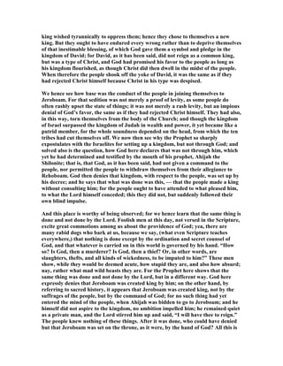 king wished tyrannically to oppress them; hence they chose to themselves a new
king. But they ought to have endured every wrong rather than to deprive themselves
of that inestimable blessing, of which God gave them a symbol and pledge in the
kingdom of David; for David, as it has been said, did not reign as a common king,
but was a type of Christ, and God had promised his favor to the people as long as
his kingdom flourished, as though Christ did then dwell in the midst of the people.
When therefore the people shook off the yoke of David, it was the same as if they
had rejected Christ himself because Christ in his type was despised.
We hence see how base was the conduct of the people in joining themselves to
Jeroboam. For that sedition was not merely a proof of levity, as some people do
often rashly upset the state of things; it was not merely a rash levity, but an impious
denial of God’s favor, the same as if they had rejected Christ himself. They had also,
in this way, torn themselves from the body of the Church; and though the kingdom
of Israel surpassed the kingdom of Judah in wealth and power, it yet became like a
putrid member, for the whole soundness depended on the head, from which the ten
tribes had cut themselves off. We now then see why the Prophet so sharply
expostulates with the Israelites for setting up a kingdom, but not through God; and
solved also is the question, how God here declares that was not through him, which
yet he had determined and testified by the mouth of his prophet, Ahijah the
Shilonite; that is, that God, as it has been said, had not given a command to the
people, nor permitted the people to withdraw themselves from their allegiance to
Rehoboam. God then denies that kingdom, with respect to the people, was set up by
his decree; and he says that what was done was this, — that the people made a king
without consulting him; for the people ought to have attended to what pleased him,
to what the Lord himself conceded; this they did not, but suddenly followed their
own blind impulse.
And this place is worthy of being observed; for we hence learn that the same thing is
done and not done by the Lord. Foolish men at this day, not versed in the Scripture,
excite great commotions among us about the providence of God; yea, there are
many rabid dogs who bark at us, because we say, (what even Scripture teaches
everywhere,) that nothing is done except by the ordination and secret counsel of
God, and that whatever is carried on in this world is governed by his hand. “How
so? Is God, then a murderer? Is God, then a thief? Or, in other words, are
slaughters, thefts, and all kinds of wickedness, to be imputed to him?” These men
show, while they would be deemed acute, how stupid they are, and also how absurd;
nay, rather what mad wild beasts they are. For the Prophet here shows that the
same thing was done and not done by the Lord, but in a different way. God here
expressly denies that Jeroboam was created king by him; on the other hand, by
referring to sacred history, it appears that Jeroboam was created king, not by the
suffrages of the people, but by the command of God; for no such thing had yet
entered the mind of the people, when Ahijah was bidden to go to Jeroboam; and he
himself did not aspire to the kingdom, no ambition impelled him; he remained quiet
as a private man, and the Lord stirred him up and said, “I will have thee to reign.”
The people knew nothing of these things. After it was done, who could have denied
but that Jeroboam was set on the throne, as it were, by the hand of God? All this is
 