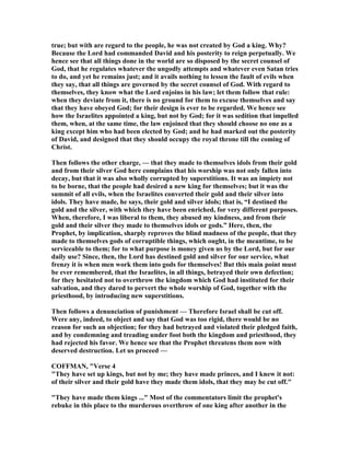 true; but with are regard to the people, he was not created by God a king. Why?
Because the Lord had commanded David and his posterity to reign perpetually. We
hence see that all things done in the world are so disposed by the secret counsel of
God, that he regulates whatever the ungodly attempts and whatever even Satan tries
to do, and yet he remains just; and it avails nothing to lessen the fault of evils when
they say, that all things are governed by the secret counsel of God. With regard to
themselves, they know what the Lord enjoins in his law; let them follow that rule:
when they deviate from it, there is no ground for them to excuse themselves and say
that they have obeyed God; for their design is ever to be regarded. We hence see
how the Israelites appointed a king, but not by God; for it was sedition that impelled
them, when, at the same time, the law enjoined that they should choose no one as a
king except him who had been elected by God; and he had marked out the posterity
of David, and designed that they should occupy the royal throne till the coming of
Christ.
Then follows the other charge, — that they made to themselves idols from their gold
and from their silver God here complains that his worship was not only fallen into
decay, but that it was also wholly corrupted by superstitions. It was an impiety not
to be borne, that the people had desired a new king for themselves; but it was the
summit of all evils, when the Israelites converted their gold and their silver into
idols. They have made, he says, their gold and silver idols; that is, “I destined the
gold and the silver, with which they have been enriched, for very different purposes.
When, therefore, I was liberal to them, they abused my kindness, and from their
gold and their silver they made to themselves idols or gods.” Here, then, the
Prophet, by implication, sharply reproves the blind madness of the people, that they
made to themselves gods of corruptible things, which ought, in the meantime, to be
serviceable to them; for to what purpose is money given us by the Lord, but for our
daily use? Since, then, the Lord has destined gold and silver for our service, what
frenzy it is when men work them into gods for themselves! But this main point must
be ever remembered, that the Israelites, in all things, betrayed their own defection;
for they hesitated not to overthrow the kingdom which God had instituted for their
salvation, and they dared to pervert the whole worship of God, together with the
priesthood, by introducing new superstitions.
Then follows a denunciation of punishment — Therefore Israel shall be cut off.
Were any, indeed, to object and say that God was too rigid, there would be no
reason for such an objection; for they had betrayed and violated their pledged faith,
and by condemning and treading under foot both the kingdom and priesthood, they
had rejected his favor. We hence see that the Prophet threatens them now with
deserved destruction. Let us proceed —
COFFMA , "Verse 4
"They have set up kings, but not by me; they have made princes, and I knew it not:
of their silver and their gold have they made them idols, that they may be cut off."
"They have made them kings ..." Most of the commentators limit the prophet's
rebuke in this place to the murderous overthrow of one king after another in the
 