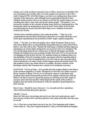 closing year's of the northern monarchy; but we believe much more is included. The
very conception of an earthly ruler over God's people was contrary to the will of
God (1 Samuel 8:7ff). All of their kings, even Saul, were nothing more than a total
rejection of the Theocracy; and, although God accommodated himself to their
rebellion in that instance, there is no evidence at all that the secular kings were ever
anything other than a snare and a pit for the chosen people. "The princes" were
necessarily corollary to the existence of kings; hence both were mentioned here. The
Pentateuch which was designated by Jesus as God's Word (John 10:34,35) had
provided judges for Israel; and all of their kings were a violation of the prior
written Law of God.
"Of their silver and their gold have they made them idols ..." This was a sin
compounded by the fact that God had given them the very wealth which they were
intent upon squandering in the promotion of their vulgar, orgiastic paganism.
"Idols ..." ot only were there the golden calves which Jeroboam I had set up at
Dan and at Bethel, these, in all probability had proliferated (see under Hosea 8:5-6,
below). Also May tells us that, "Besides the bull images at Bethel and Dan, figurines
and plaques of various deities designed for use in private rites were abundant."[8]
ow the big thing about Hosea's citation here is that the Decalogue specifically
forbade the making of any graven image (Exodus 20:3-6,23; 34:17), not merely the
worshipping of such devices; but the very making of them (as religious items) was
also forbidden. If Israel's breaking of their agreement with God regarding idols is
not in focus here, it may be inquired then, as to why God was any more provoked
with Israel than he was with a whole world of pagan nations all around Israel? For
this prophecy to have any claim whatever to validity, the prior existence of the
Decalogue and the Old Testament laws related to it is absolutely necessary.
ELLICOTT, "(4) Set up kings.—It is possible that the prophet alludes to the history
of the northern kingdom as a whole. Though the revolt of the Ten Tribes received
Divine sanction (1 Kings 11:9-11), it was obviously contrary to the Divine and
prophetic idea which associated the growth of true religion with the line of David
(Hosea 3:5). But it is best to regard the passage as referring to the short reigns of
usurpers and to the foul murders which disgraced the annals of the northern
kingdom since the death of Jeroboam II. Jehovah repudiates all participation in
their anarchy.
Knew it not.—Should be, knew them not—viz., the gold and silver splendours
wherewith Israel had adorned its apostacy.
TRAPP, "Verse 4
Hosea 8:4 They have set up kings, but not by me: they have made princes, and I
knew [it] not: of their silver and their gold have they made them idols, that they may
be cut off.
Ver. 4. They have set up kings, but not by me, &c.] The Septuagint and Vulgate
Latin render it, "They have reigned themselves"; like as St Paul telleth the haughty
 