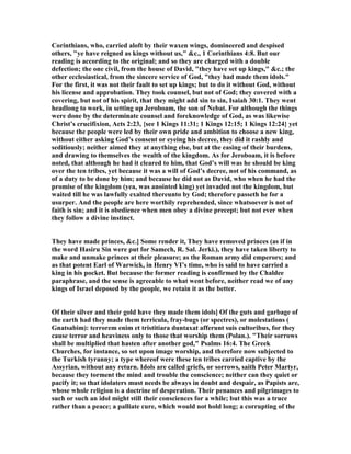 Corinthians, who, carried aloft by their waxen wings, domineered and despised
others, "ye have reigned as kings without us," &c., 1 Corinthians 4:8. But our
reading is according to the original; and so they are charged with a double
defection; the one civil, from the house of David, "they have set up kings," &c.; the
other ecclesiastical, from the sincere service of God, "they had made them idols."
For the first, it was not their fault to set up kings; but to do it without God, without
his license and approbation. They took counsel, but not of God; they covered with a
covering, but not of his spirit, that they might add sin to sin, Isaiah 30:1. They went
headlong to work, in setting up Jeroboam, the son of ebat. For although the things
were done by the determinate counsel and foreknowledge of God, as was likewise
Christ’s crucifixion, Acts 2:23, {see 1 Kings 11:31; 1 Kings 12:15; 1 Kings 12:24} yet
because the people were led by their own pride and ambition to choose a new king,
without either asking God’s consent or eyeing his decree, they did it rashly and
seditiously; neither aimed they at anything else, but at the easing of their burdens,
and drawing to themselves the wealth of the kingdom. As for Jeroboam, it is before
noted, that although he had it cleared to him, that God’s will was he should be king
over the ten tribes, yet because it was a will of God’s decree, not of his command, as
of a duty to be done by him; and because he did not as David, who when he had the
promise of the kingdom (yea, was anointed king) yet invaded not the kingdom, but
waited till he was lawfully exalted thereunto by God; therefore passeth he for a
usurper. And the people are here worthily reprehended, since whatsoever is not of
faith is sin; and it is obedience when men obey a divine precept; but not ever when
they follow a divine instinct.
They have made princes, &c.] Some render it, They have removed princes (as if in
the word Hasiru Sin were put for Samech, R. Sal. Jerki.), they have taken liberty to
make and unmake princes at their pleasure; as the Roman army did emperors; and
as that potent Earl of Warwick, in Henry VI’s time, who is said to have carried a
king in his pocket. But because the former reading is confirmed by the Chaldee
paraphrase, and the sense is agreeable to what went before, neither read we of any
kings of Israel deposed by the people, we retain it as the better.
Of their silver and their gold have they made them idols] Of the guts and garbage of
the earth had they made them terricula, fray-bugs (or spectres), or molestations (
Gnatsabim): terrorem enim et tristitiara duntaxat afferunt suis cultoribus, for they
cause terror and heaviness only to those that worship them (Polan.). "Their sorrows
shall be multiplied that hasten after another god," Psalms 16:4. The Greek
Churches, for instance, so set upon image worship, and therefore now subjected to
the Turkish tyranny; a type whereof were these ten tribes carried captive by the
Assyrian, without any return. Idols are called griefs, or sorrows, saith Peter Martyr,
because they torment the mind and trouble the conscience; neither can they quiet or
pacify it; so that idolaters must needs be always in doubt and despair, as Papists are,
whose whole religion is a doctrine of desperation. Their penances and pilgrimages to
such or such an idol might still their consciences for a while; but this was a truce
rather than a peace; a palliate cure, which would not hold long; a corrupting of the
 